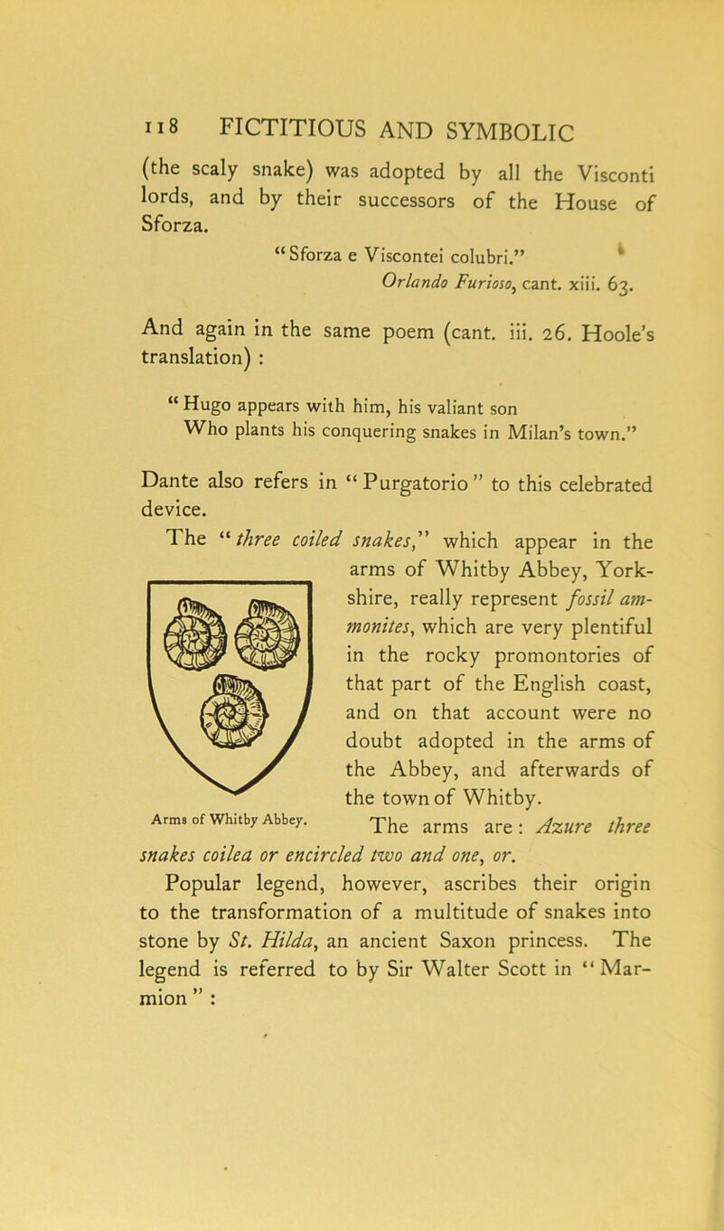 (the scaly snake) was adopted by all the Visconti lords, and by their successors of the House of Sforza. “Sforza e Viscontei colubri.” Orlando Furioso, cant. xiii. 63. And again in the same poem (cant. iii. 26. Hoole’s translation) : “ Hugo appears with him, his valiant son Who plants his conquering snakes in Milan’s town.” Dante also refers in “ Purgatorio ” to this celebrated device. The “ three coiled snakes,” which appear in the arms of Whitby Abbey, York- shire, really represent fossil am- monite,s, which are very plentiful in the rocky promontories of that part of the English coast, and on that account were no doubt adopted in the arms of the Abbey, and afterwards of the town of Whitby. Arms of whuby Abbey. The arms are: Azure three snakes coilea or encircled two and one, or. Popular legend, however, ascribes their origin to the transformation of a multitude of snakes into stone by St. Hilda, an ancient Saxon princess. The legend is referred to by Sir Walter Scott in “ Mar- mion