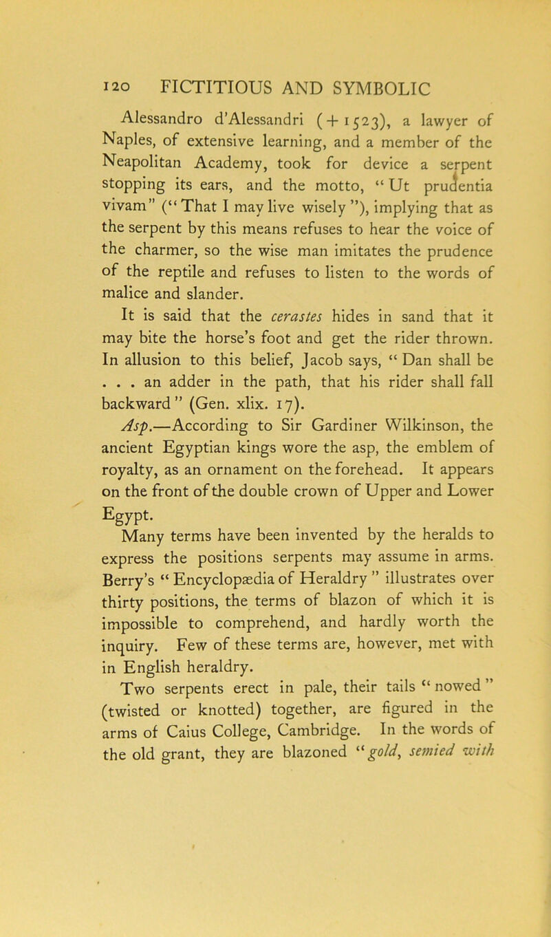 Alessandro d’Alessandri (+1523), a lawyer of Naples, of extensive learning, and a member of the Neapolitan Academy, took for device a serpent stopping its ears, and the motto, “ Ut prudentia vivam” (“That I may live wisely”), implying that as the serpent by this means refuses to hear the voice of the charmer, so the wise man imitates the prudence of the reptile and refuses to listen to the words of malice and slander. It is said that the cerastes hides in sand that it may bite the horse’s foot and get the rider thrown. In allusion to this belief, Jacob says, “ Dan shall be . . . an adder in the path, that his rider shall fall backward” (Gen. xlix. 17). Asp.—According to Sir Gardiner Wilkinson, the ancient Egyptian kings wore the asp, the emblem of royalty, as an ornament on the forehead. It appears on the front of the double crown of Upper and Lower Egypt. Many terms have been invented by the heralds to express the positions serpents may assume in arms. Berry’s “ Encyclopaedia of Heraldry ” illustrates over thirty positions, the terms of blazon of which it is impossible to comprehend, and hardly worth the inquiry. Few of these terms are, however, met with in English heraldry. Two serpents erect in pale, their tails “ nowed ” (twisted or knotted) together, are figured in the arms of Caius College, Cambridge. In the words of the old grant, they are blazoned 11 gold, semied with