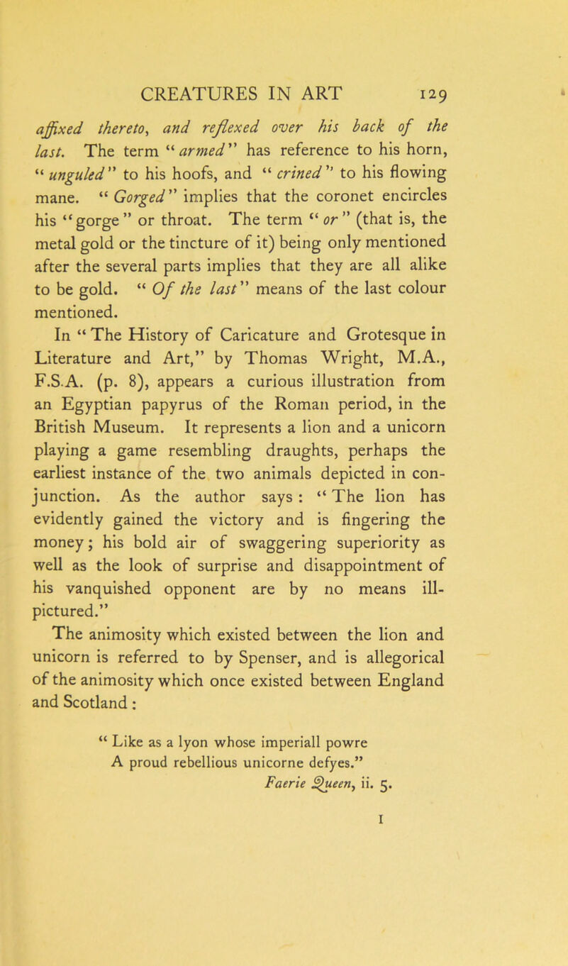 affixed thereto, and reflexed over his back of the last. The term “armed” has reference to his horn, “ unguled ” to his hoofs, and “ crined ” to his flowing mane. “ Gorged ” implies that the coronet encircles his “gorge ” or throat. The term “ or ” (that is, the metal gold or the tincture of it) being only mentioned after the several parts implies that they are all alike to be gold. “ Of the last ” means of the last colour mentioned. In “ The History of Caricature and Grotesque in Literature and Art,” by Thomas Wright, M.A., F.S-A. (p. 8), appears a curious illustration from an Egyptian papyrus of the Roman period, in the British Museum. It represents a lion and a unicorn playing a game resembling draughts, perhaps the earliest instance of the two animals depicted in con- junction. As the author says : “ The lion has evidently gained the victory and is fingering the money; his bold air of swaggering superiority as well as the look of surprise and disappointment of his vanquished opponent are by no means ill- pictured.” The animosity which existed between the lion and unicorn is referred to by Spenser, and is allegorical of the animosity which once existed between England and Scotland: “ Like as a lyon whose imperiall powre A proud rebellious unicorne defyes.” Faerie Queen, ii. 5. I