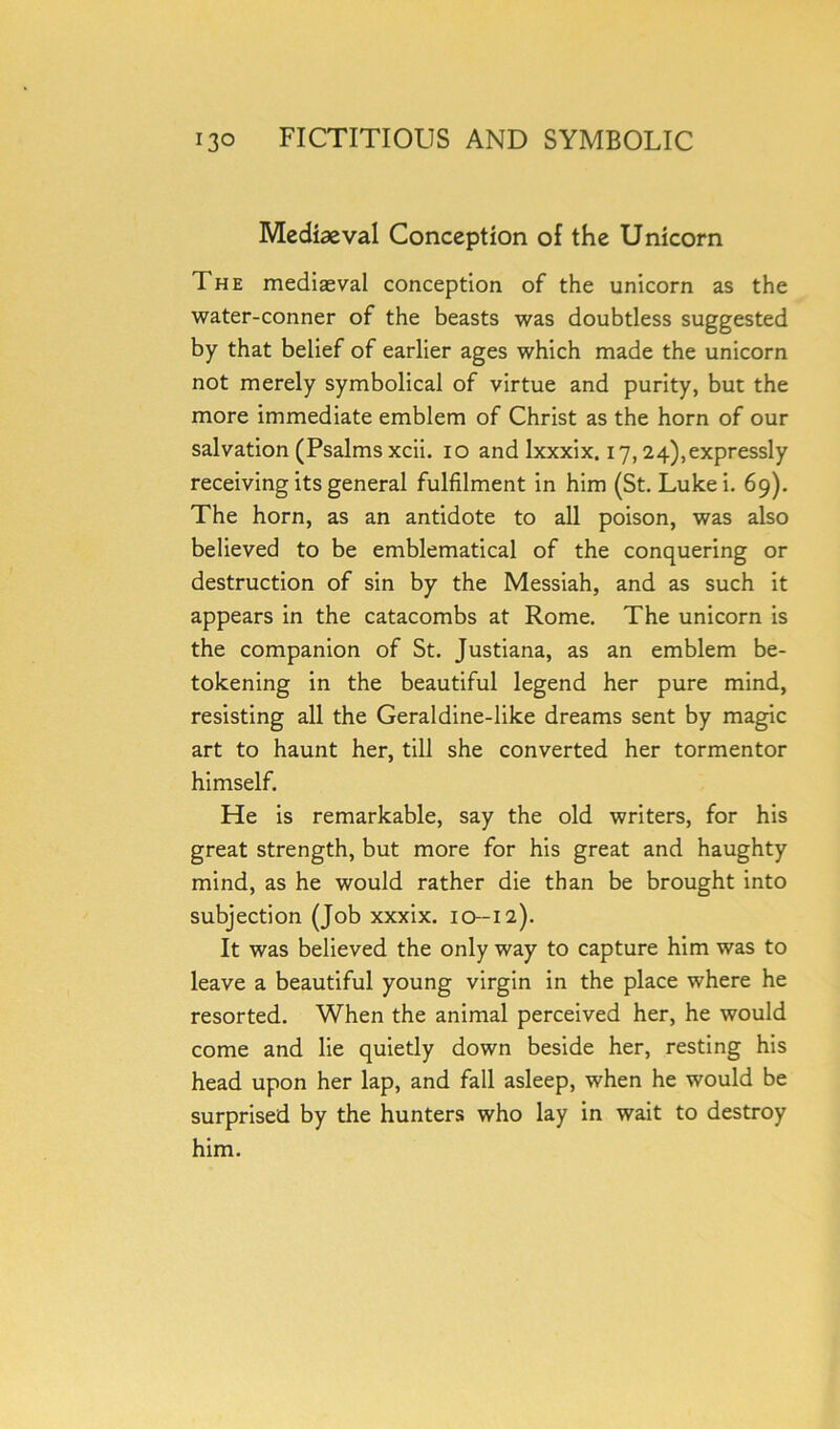 Mediaeval Conception of the Unicorn The mediaeval conception of the unicorn as the water-conner of the beasts was doubtless suggested by that belief of earlier ages which made the unicorn not merely symbolical of virtue and purity, but the more immediate emblem of Christ as the horn of our salvation (Psalms xcii. io and Ixxxix. 17,24),expressly receiving its general fulfilment in him (St. Lulcei. 69). The horn, as an antidote to all poison, was also believed to be emblematical of the conquering or destruction of sin by the Messiah, and as such it appears in the catacombs at Rome. The unicorn is the companion of St. Justiana, as an emblem be- tokening in the beautiful legend her pure mind, resisting all the Geraldine-like dreams sent by magic art to haunt her, till she converted her tormentor himself. He is remarkable, say the old writers, for his great strength, but more for his great and haughty mind, as he would rather die than be brought into subjection (Job xxxix. 10-12). It was believed the only way to capture him was to leave a beautiful young virgin in the place where he resorted. When the animal perceived her, he would come and lie quietly down beside her, resting his head upon her lap, and fall asleep, when he would be surprised by the hunters who lay in wait to destroy him.