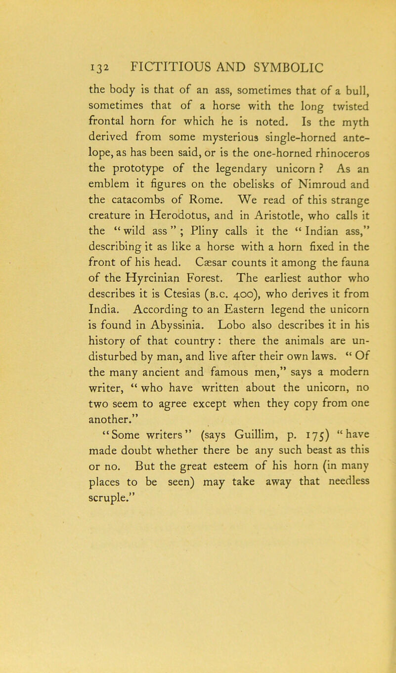 the body is that of an ass, sometimes that of a bull, sometimes that of a horse with the long twisted frontal horn for which he is noted. Is the myth derived from some mysterious single-horned ante- lope, as has been said, or is the one-horned rhinoceros the prototype of the legendary unicorn ? As an emblem it figures on the obelisks of Nimroud and the catacombs of Rome. We read of this strange creature in Herodotus, and in Aristotle, who calls it the “wild ass”; Pliny calls it the “Indian ass,” describing it as like a horse with a horn fixed in the front of his head. Csesar counts it among the fauna of the Hyrcinian Forest. The earliest author who describes it is Ctesias (b.c. 400), who derives it from India. According to an Eastern legend the unicorn is found in Abyssinia. Lobo also describes it in his history of that country: there the animals are un- disturbed by man, and live after their own laws. “ Of the many ancient and famous men,” says a modern writer, “ who have written about the unicorn, no two seem to agree except when they copy from one another.” “Some writers” (says Guillim, p. 175) “have made doubt whether there be any such beast as this or no. But the great esteem of his horn (in many places to be seen) may take away that needless scruple.”