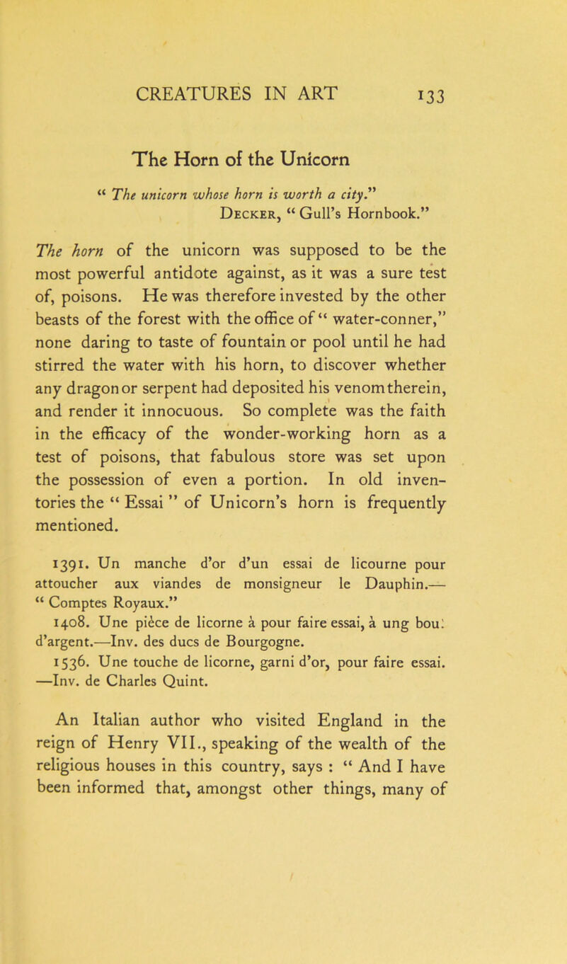 The Horn of the Unicorn “ The unicorn whose horn is worth a city.” Decker, “ Gull’s Hornbook.” The horn of the unicorn was supposed to be the most powerful antidote against, as it was a sure test of, poisons. He was therefore invested by the other beasts of the forest with the office of“ water-conner,” none daring to taste of fountain or pool until he had stirred the water with his horn, to discover whether any dragon or serpent had deposited his venom therein, and render it innocuous. So complete was the faith in the efficacy of the wonder-working horn as a test of poisons, that fabulous store was set upon the possession of even a portion. In old inven- tories the “ Essai ” of Unicorn’s horn is frequently mentioned. 1391. Un manche d’or d’un essai de licourne pour attoucher aux viandes de monsigneur le Dauphin.— “ Comptes Royaux.” 1408. Une piece de licorne a pour faire essai, a ung bou: d’argent.—Inv. des dues de Bourgogne. 1536. Une touche de licorne, garni d’or, pour faire essai. —Inv. de Charles Quint. An Italian author who visited England in the reign of Henry VII., speaking of the wealth of the religious houses in this country, says : “ And I have been informed that, amongst other things, many of