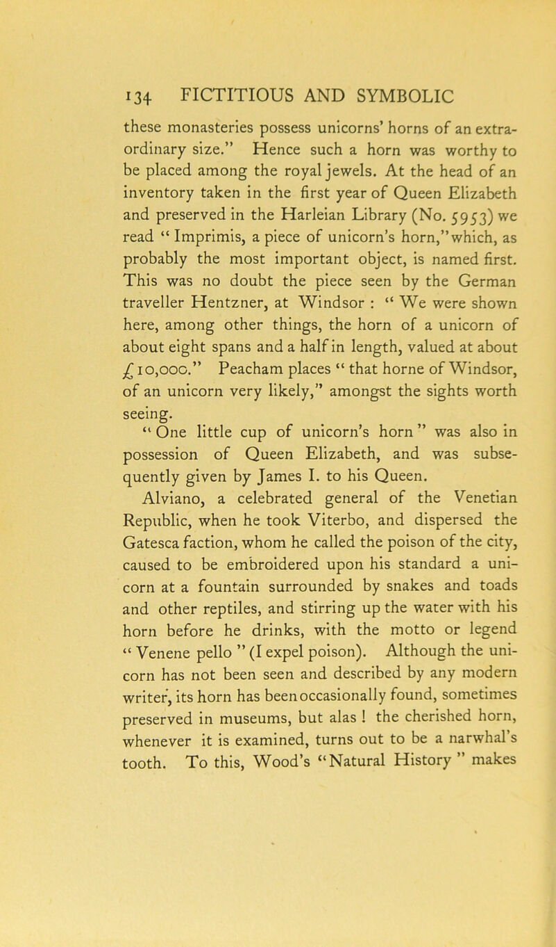 these monasteries possess unicorns’ horns of an extra- ordinary size.” Hence such a horn was worthy to be placed among the royal jewels. At the head of an inventory taken in the first year of Queen Elizabeth and preserved in the Harleian Library (No. 5953) we read “ Imprimis, a piece of unicorn’s horn,’’which, as probably the most important object, is named first. This was no doubt the piece seen by the German traveller Hentzner, at Windsor : “ We were shown here, among other things, the horn of a unicorn of about eight spans and a half in length, valued at about £ 10,000.” Peacham places “ that home of Windsor, of an unicorn very likely,” amongst the sights worth seeing. “ One little cup of unicorn’s horn ” was also in possession of Queen Elizabeth, and was subse- quently given by James I. to his Queen. Alviano, a celebrated general of the Venetian Republic, when he took Viterbo, and dispersed the Gatesca faction, whom he called the poison of the city, caused to be embroidered upon his standard a uni- corn at a fountain surrounded by snakes and toads and other reptiles, and stirring up the water with his horn before he drinks, with the motto or legend “ Venene pello ” (I expel poison). Although the uni- corn has not been seen and described by any modern writer, its horn has been occasionally found, sometimes preserved in museums, but alas ! the cherished horn, whenever it is examined, turns out to be a narwhal s tooth. To this, Wood’s “Natural History ” makes