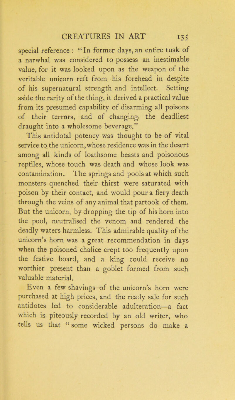 special reference : “In former days, an entire tusk of a narwhal was considered to possess an inestimable value, for it was looked upon as the weapon of the veritable unicorn reft from his forehead in despite of his supernatural strength and intellect. Setting aside the rarity of the thing, it derived a practical value from its presumed capability of disarming all poisons of their terrors, and of changing, the deadliest draught into a wholesome beverage.” This antidotal potency was thought to be of vital service to the unicorn, whose residence was in the desert among all kinds of loathsome beasts and poisonous reptiles, whose touch was death and whose look was contamination. The springs and pools at which such monsters quenched their thirst were saturated with poison by their contact, and would pour a fiery death through the veins of any animal that partook of them. But the unicorn, by dropping the tip of his horn into the pool, neutralised the venom and rendered the deadly waters harmless. This admirable quality of the unicorn’s horn was a great recommendation in days when the poisoned chalice crept too frequently upon the festive board, and a king could receive no worthier present than a goblet formed from such valuable material. Even a few shavings of the unicorn’s horn were purchased at high prices, and the ready sale for such antidotes led to considerable adulteration—a fact which is piteously recorded by an old writer, who tells us that “ some wicked persons do make a