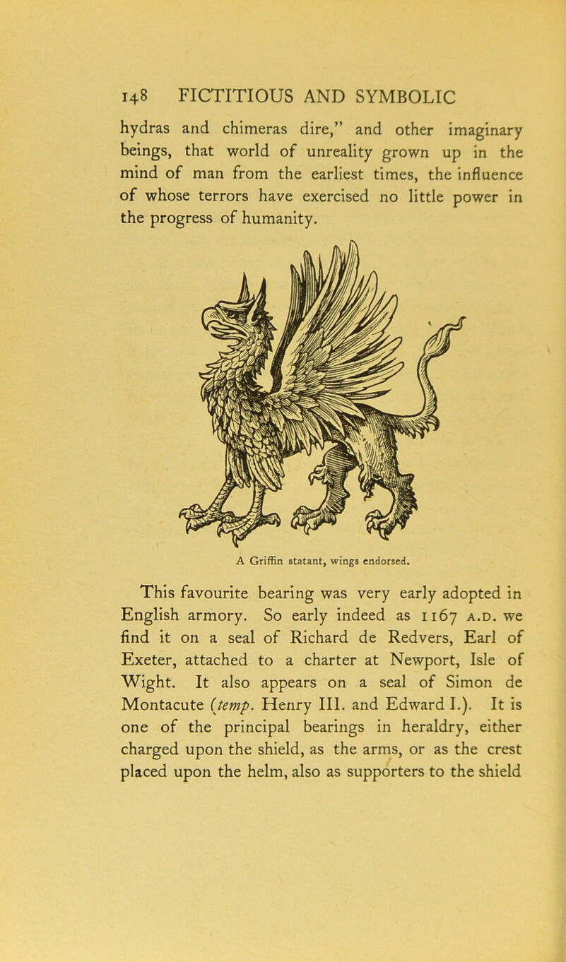 hydras and chimeras dire,” and other imaginary beings, that world of unreality grown up in the mind of man from the earliest times, the influence of whose terrors have exercised no little power in the progress of humanity. A Griffin statant, wings endorsed. This favourite bearing was very early adopted in English armory. So early indeed as 1167 a.d. we find it on a seal of Richard de Redvers, Earl of Exeter, attached to a charter at Newport, Isle of Wight. It also appears on a seal of Simon de Montacute (temp. Henry III. and Edward I.). It is one of the principal bearings in heraldry, either charged upon the shield, as the arms, or as the crest placed upon the helm, also as supporters to the shield