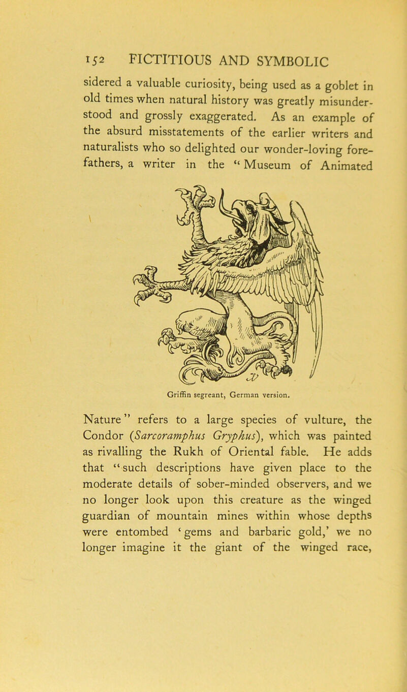 sidered a valuable curiosity, being used as a goblet in old times when natural history was greatly misunder- stood and grossly exaggerated. As an example of the absurd misstatements of the earlier writers and naturalists who so delighted our wonder-loving fore- fathers, a writer in the “ Museum of Animated Nature ” refers to a large species of vulture, the Condor (Sarcoramphus Grypkus), which was painted as rivalling the Rukh of Oriental fable. He adds that “ such descriptions have given place to the moderate details of sober-minded observers, and we no longer look upon this creature as the winged guardian of mountain mines within whose depths were entombed ‘ gems and barbaric gold,’ we no longer imagine it the giant of the winged race,