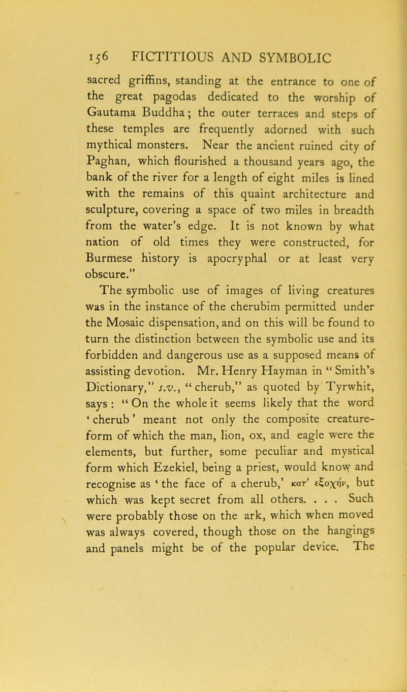sacred griffins, standing at the entrance to one of the great pagodas dedicated to the worship of Gautama Buddha; the outer terraces and steps of these temples are frequently adorned with such mythical monsters. Near the ancient ruined city of Paghan, which flourished a thousand years ago, the bank of the river for a length of eight miles is lined with the remains of this quaint architecture and sculpture, covering a space of two miles in breadth from the water’s edge. It is not known by what nation of old times they were constructed, for Burmese history is apocryphal or at least very obscure.” The symbolic use of images of living creatures was in the instance of the cherubim permitted under the Mosaic dispensation, and on this will be found to turn the distinction between the symbolic use and its forbidden and dangerous use as a supposed means of assisting devotion. Mr. Henry Hayman in “ Smith’s Dictionary,” s.v., “cherub,” as quoted by Tyrwhit, says : “ On the whole it seems likely that the word ‘ cherub ’ meant not only the composite creature- form of which the man, lion, ox, and eagle were the elements, but further, some peculiar and mystical form which Ezekiel, being a priest, would know and recognise as ‘ the face of a cherub,’ kcit tbut which was kept secret from all others. . . . Such were probably those on the ark, which when moved was always covered, though those on the hangings and panels might be of the popular device. The
