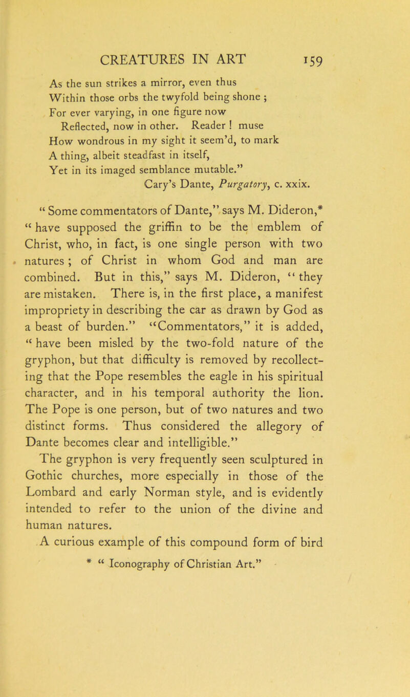 As the sun strikes a mirror, even thus Within those orbs the twyfold being shone ; For ever varying, in one figure now Reflected, now in other. Reader ! muse How wondrous in my sight it seem’d, to mark A thing, albeit steadfast in itself, Yet in its imaged semblance mutable.” Cary’s Dante, Purgatory, c. xxix. “ Some commentators of Dante,” says M. Dideron,* “ have supposed the griffin to be the emblem of Christ, who, in fact, is one single person with two natures ; of Christ in whom God and man are combined. But in this,” says M. Dideron, “ they are mistaken. There is, in the first place, a manifest impropriety in describing the car as drawn by God as a beast of burden.” “Commentators,” it is added, “ have been misled by the two-fold nature of the gryphon, but that difficulty is removed by recollect- ing that the Pope resembles the eagle in his spiritual character, and in his temporal authority the lion. The Pope is one person, but of two natures and two distinct forms. Thus considered the allegory of Dante becomes clear and intelligible.” The gryphon is very frequently seen sculptured in Gothic churches, more especially in those of the Lombard and early Norman style, and is evidently intended to refer to the union of the divine and human natures. A curious example of this compound form of bird * “ Iconography of Christian Art.”