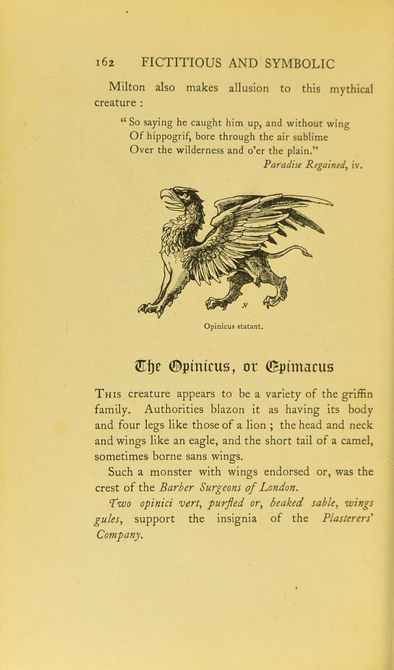 Milton also makes allusion to this mythical creature : <c So saying he caught him up, and without wing Of hippogrif, bore through the air sublime Over the wilderness and o’er the plain.” Paradise Regained, iv. Opinicus statant. ®[)c ©ptntcus, or ©pmtacus This creature appears to be a variety of the griffin family. Authorities blazon it as having its body and four legs like those of a lion ; the head and neck and wings like an eagle, and the short tail of a camel, sometimes borne sans wings. Such a monster with wings endorsed or, was the crest of the Barber Surgeons of London. Two opinici vert, purfled or, beaked sable, wings gules, support the insignia of the Plasterers' Company.