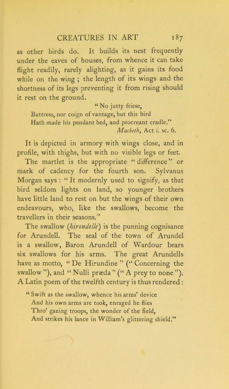 as other birds do. It builds its nest frequently under the eaves of houses, from whence it can take flight readily, rarely alighting, as it gains its food while on the wing ; the length of its wings and the shortness of its legs preventing it from rising should it rest on the ground. “ No jutty friese, Buttress, nor coign of vantage, but this bird Hath made his pendant bed, and procreant cradle.” Macbeth, Act i. sc. 6. It is depicted in armory with wings close, and in profile, with thighs, but with no visible legs or feet. The martlet is the appropriate “ difference ” or mark of cadency for the fourth son. Sylvanus Morgan says : “ It modernly used to signify, as that bird seldom lights on land, so younger brothers have little land to rest on but the wings of their own endeavours, who, like the swallows, become the travellers in their seasons.” The swallow (hirondelle) is the punning cognisance for Arundell. The seal of the town of Arundel is a swallow, Baron Arundell of Wardour bears six swallows for his arms. The great Arundells have as motto, “ De Hirundine ” (“ Concerning the swallow and “ Nulli praeda ” (“ A prey to none ”). A Latin poem of the twelfth century is thus rendered: “ Swift as the swallow, whence his arms’ device And his own arms are took, enraged he flies Thro’ gazing troops, the wonder of the field, And strikes his lance in William’s glittering shield.”