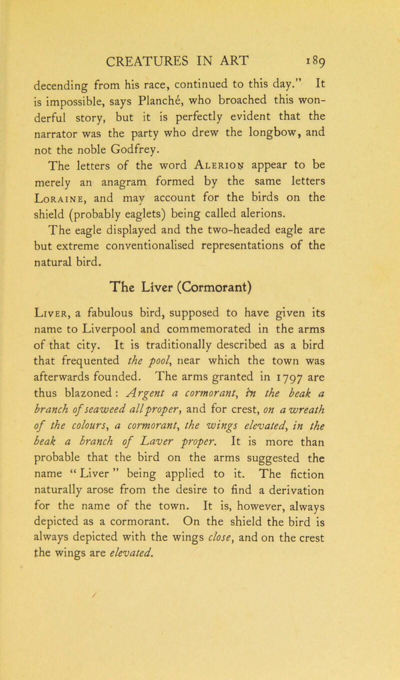 decending from his race, continued to this day.” It is impossible, says Planche, who broached this won- derful story, but it is perfectly evident that the narrator was the party who drew the longbow, and not the noble Godfrey. The letters of the word Alerion appear to be merely an anagram formed by the same letters Loraine, and may account for the birds on the shield (probably eaglets) being called alerions. The eagle displayed and the two-headed eagle are but extreme conventionalised representations of the natural bird. The Liver (Cormorant) Liver, a fabulous bird, supposed to have given its name to Liverpool and commemorated in the arms of that city. It is traditionally described as a bird that frequented the pool, near which the town was afterwards founded. The arms granted in 1797 are thus blazoned: Argent a cormorant, in the beak a branch of seaweed all proper, and for crest, on a wreath of the colours, a cormorant, the wings elevated, in the beak a branch of Laver proper. It is more than probable that the bird on the arms suggested the name “ Liver ” being applied to it. The fiction naturally arose from the desire to find a derivation for the name of the town. It is, however, always depicted as a cormorant. On the shield the bird is always depicted with the wings close, and on the crest the wings are elevated.