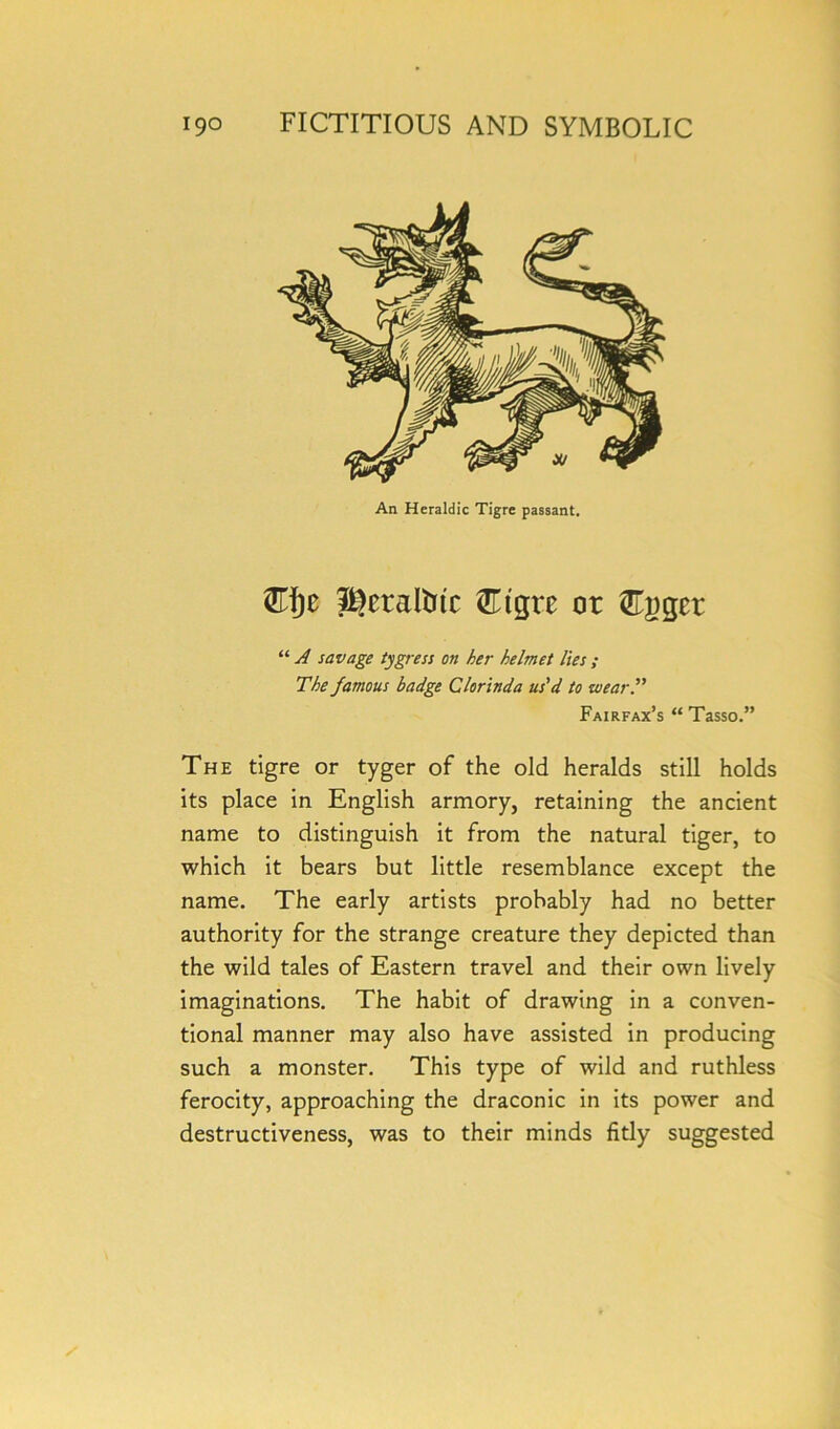 An Heraldic Tigre passant. &fjc i^etalfcitc &tgre or digger “ A savage tygress on her helmet lies; The famous badge Clorinda us'd to wear.” Fairfax’s “Tasso.” The tigre or tyger of the old heralds still holds its place in English armory, retaining the ancient name to distinguish it from the natural tiger, to which it bears but little resemblance except the name. The early artists probably had no better authority for the strange creature they depicted than the wild tales of Eastern travel and their own lively imaginations. The habit of drawing in a conven- tional manner may also have assisted in producing such a monster. This type of wild and ruthless ferocity, approaching the draconic in its power and destructiveness, was to their minds fitly suggested