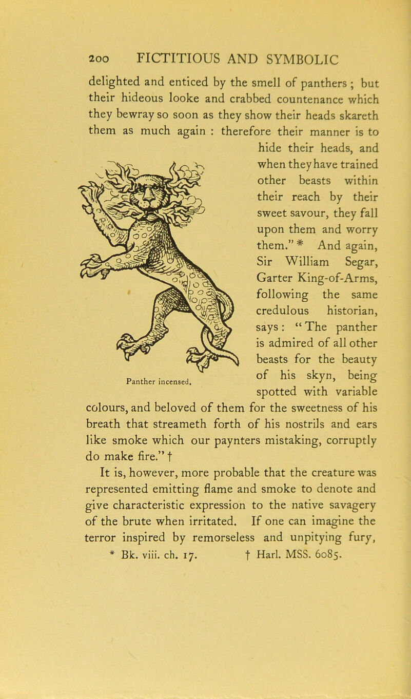 delighted and enticed by the smell of panthers ; but their hideous looke and crabbed countenance which they bewray so soon as they show their heads skareth them as much again : therefore their manner is to hide their heads, and when they have trained other beasts within their reach by their sweet savour, they fall upon them and worry them.” # And again, Sir William Segar, Garter King-of-Arms, following the same credulous historian, says : “ The is admired of all other beasts for the beauty of his skyn, spotted with variable colours, and beloved of them for the sweetness of his breath that streameth forth of his nostrils and ears like smoke which our paynters mistaking, corruptly do make fire.” t It is, however, more probable that the creature was represented emitting flame and smoke to denote and give characteristic expression to the native savagery of the brute when irritated. If one can imagine the terror inspired by remorseless and unpitying fury, * Bk. viii. ch. 17. f Harl. MSS. 6085. Panther incensed.