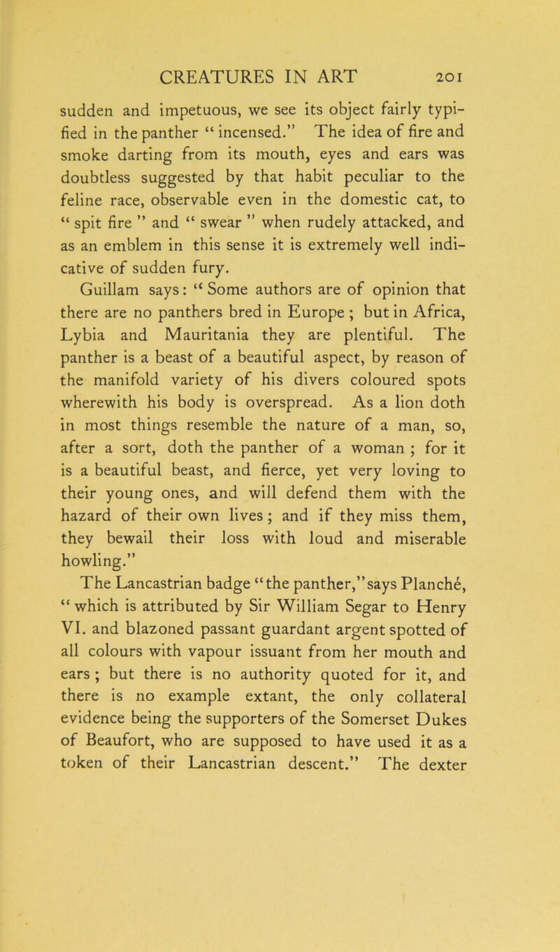 sudden and impetuous, we see its object fairly typi- fied in the panther “ incensed.” The idea of fire and smoke darting from its mouth, eyes and ears was doubtless suggested by that habit peculiar to the feline race, observable even in the domestic cat, to “ spit fire ” and “ swear ” when rudely attacked, and as an emblem in this sense it is extremely well indi- cative of sudden fury. Guillam says: “ Some authors are of opinion that there are no panthers bred in Europe ; but in Africa, Lybia and Mauritania they are plentiful. The panther is a beast of a beautiful aspect, by reason of the manifold variety of his divers coloured spots wherewith his body is overspread. As a lion doth in most things resemble the nature of a man, so, after a sort, doth the panther of a woman ; for it is a beautiful beast, and fierce, yet very loving to their young ones, and will defend them with the hazard of their own lives ; and if they miss them, they bewail their loss with loud and miserable howling.” The Lancastrian badge “the panther,”says Planch^, “ which is attributed by Sir William Segar to Henry VI. and blazoned passant guardant argent spotted of all colours with vapour issuant from her mouth and ears ; but there is no authority quoted for it, and there is no example extant, the only collateral evidence being the supporters of the Somerset Dukes of Beaufort, who are supposed to have used it as a token of their Lancastrian descent.” The dexter