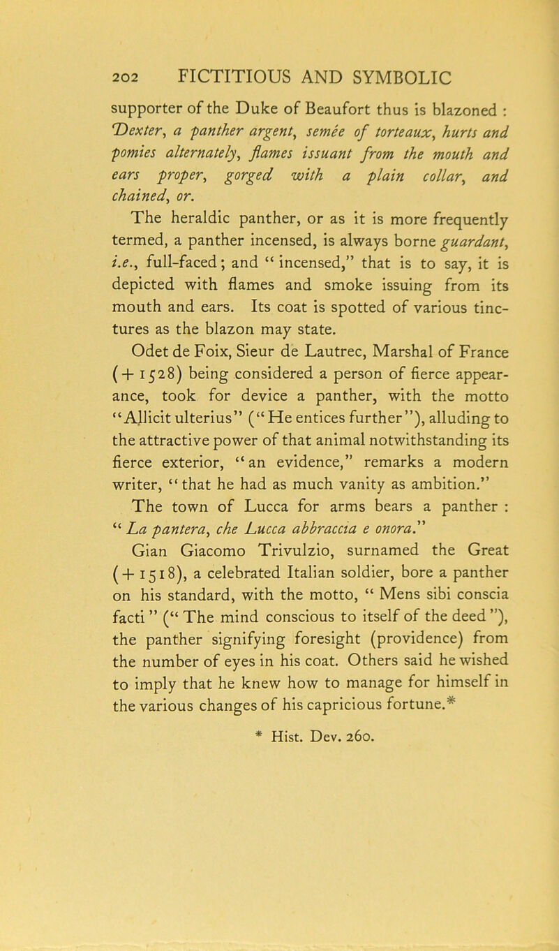 supporter of the Duke of Beaufort thus is blazoned : 'Dexter, a -panther argent, semee of torteaux, hurts and pomies alternately, flames issuant from the mouth and ears proper, gorged with a plain collar, chained, or. The heraldic panther, or as it is more frequently termed, a panther incensed, is always borne guardant, full-faced; and “ incensed,” that is to say, it is depicted with flames and smoke issuing from its mouth and ears. Its coat is spotted of various tinc- tures as the blazon may state. Odet de Foix, Sieur de Lautrec, Marshal of France (+1528) being considered a person of fierce appear- ance, took for device a panther, with the motto “ Allicit ulterius” (“He entices further”), alluding to the attractive power of that animal notwithstanding its fierce exterior, “an evidence,” remarks a modern writer, “that he had as much vanity as ambition.” The town of Lucca for arms bears a panther : “ La pantera, che Lucca abbraccta e onora. Gian Giacomo Trivulzio, surnamed the Great (+ 1518), a celebrated Italian soldier, bore a panther on his standard, with the motto, “ Mens sibi conscia facti ” (“ The mind conscious to itself of the deed ”), the panther signifying foresight (providence) from the number of eyes in his coat. Others said he wished to imply that he knew how to manage for himself in the various changes of his capricious fortune.* * Hist. Dev. 260.