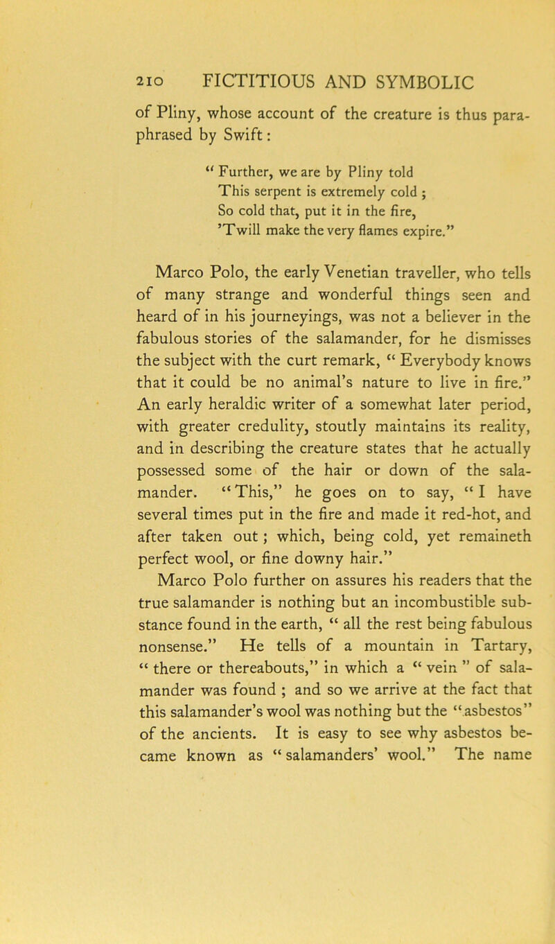 of Pliny, whose account of the creature is thus para- phrased by Swift: “ Further, we are by Pliny told This serpent is extremely cold ; So cold that, put it in the fire, ’Twill make the very flames expire.” Marco Polo, the early Venetian traveller, who tells of many strange and wonderful things seen and heard of in his journeyings, was not a believer in the fabulous stories of the salamander, for he dismisses the subject with the curt remark, “ Everybody knows that it could be no animal’s nature to live in fire.” An early heraldic writer of a somewhat later period, with greater credulity, stoutly maintains its reality, and in describing the creature states that he actually possessed some of the hair or down of the sala- mander. “ This,” he goes on to say, “ I have several times put in the fire and made it red-hot, and after taken out; which, being cold, yet remaineth perfect wool, or fine downy hair.” Marco Polo further on assures his readers that the true salamander is nothing but an incombustible sub- stance found in the earth, “ all the rest being fabulous nonsense.” He tells of a mountain in Tartary, “ there or thereabouts,” in which a “ vein ” of sala- mander was found ; and so we arrive at the fact that this salamander’s wool was nothing but the “ asbestos” of the ancients. It is easy to see why asbestos be- came known as “ salamanders’ wool.” The name