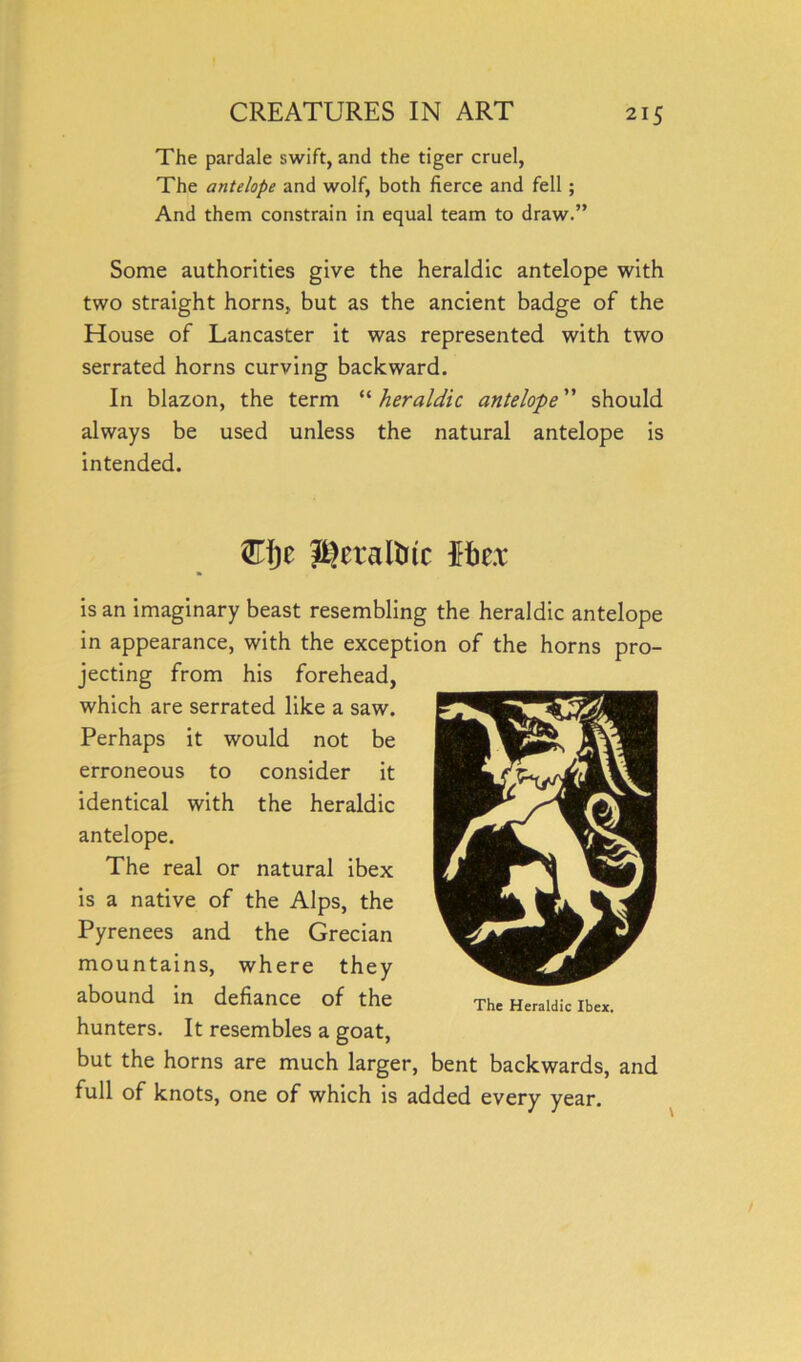 The pardale swift, and the tiger cruel, The antelope and wolf, both fierce and fell ; And them constrain in equal team to draw.” Some authorities give the heraldic antelope with two straight horns, but as the ancient badge of the House of Lancaster it was represented with two serrated horns curving backward. In blazon, the term “ heraldic antelope ” should always be used unless the natural antelope is intended. J^eraltitc fto is an imaginary beast resembling the heraldic antelope in appearance, with the exception of the horns pro- jecting from his forehead, which are serrated like a saw. Perhaps it would not be erroneous to consider it identical with the heraldic antelope. The real or natural ibex is a native of the Alps, the Pyrenees and the Grecian mountains, where they abound in defiance of the hunters. It resembles a goat, but the horns are much larger, bent backwards, and full of knots, one of which is added every year. The Heraldic Ibex.