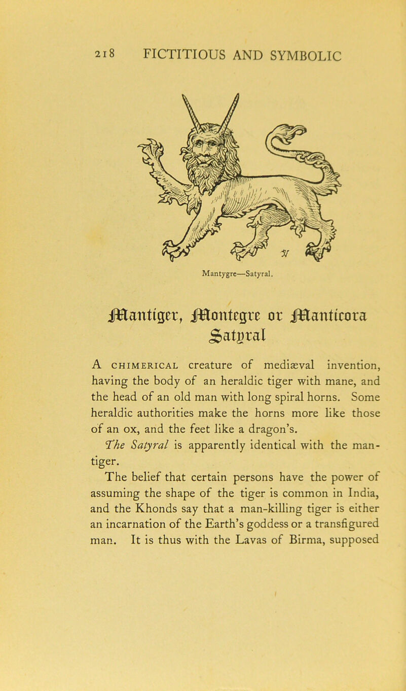 Mantygre—Satyral. jfttanttgcr, Jftttontegre or jftanttcora Satyral A chimerical creature of medieval invention, having the body of an heraldic tiger with mane, and the head of an old man with long spiral horns. Some heraldic authorities make the horns more like those of an ox, and the feet like a dragon’s. The Satyral is apparently identical with the man* tiger. The belief that certain persons have the power of assuming the shape of the tiger is common in India, and the Khonds say that a man-killing tiger is either an incarnation of the Earth’s goddess or a transfigured man. It is thus with the Lavas of Birma, supposed