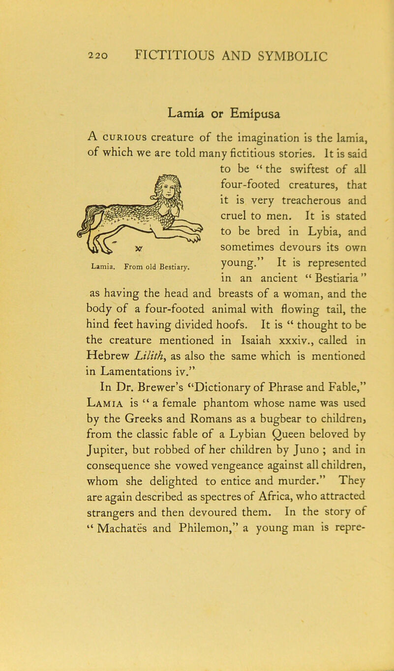 Lamia or Emipusa A curious creature of the imagination is the lamia, of which we are told many fictitious stories. It is said to be “ the swiftest of all four-footed creatures, that it is very treacherous and cruel to men. It is stated to be bred in Lybia, and sometimes devours its own young.” It is represented in an ancient “ Bestiaria ” as having the head and breasts of a woman, and the body of a four-footed animal with flowing tail, the hind feet having divided hoofs. It is “ thought to be the creature mentioned in Isaiah xxxiv., called in Hebrew Lilith, as also the same which is mentioned in Lamentations iv.” In Dr. Brewer’s “Dictionary of Phrase and Fable,” Lamia is “ a female phantom whose name was used by the Greeks and Romans as a bugbear to children, from the classic fable of a Lybian Queen beloved by Jupiter, but robbed of her children by Juno ; and in consequence she vowed vengeance against all children, whom she delighted to entice and murder.” They are again described as spectres of Africa, who attracted strangers and then devoured them. In the story of “ Machates and Philemon,” a young man is repre- Lamia. From old Bestiary.