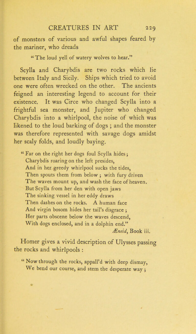 of monsters of various and awful shapes feared by the mariner, who dreads “The loud yell of watery wolves to hear.” Scylla and Charybdis are two rocks which lie between Italy and Sicily. Ships which tried to avoid one were often wrecked on the other. The ancients feigned an interesting legend to account for their existence. It was Circe who changed Scylla into a frightful sea monster, and Jupiter who changed Charybdis into a whirlpool, the noise of which was likened to the loud barking of dogs ; and the monster was therefore represented with savage dogs amidst her scaly folds, and loudly baying. “ Far on the right her dogs foul Scylla hides; Charybdis roaring on the left presides, And in her greedy whirlpool sucks the tides, Then spouts them from below ; with fury driven The waves mount up, and wash the face of heaven. But Scylla from her den with open jaws The sinking vessel in her eddy draws Then dashes on the rocks. A human face And virgin bosom hides her tail’s disgrace ; Her parts obscene below the waves descend, With dogs enclosed, and in a dolphin end.” Mneid., Book iii. Homer gives a vivid description of Ulysses passing the rocks and whirlpools : “ Now through the rocks, appall’d with deep dismay, We bend our course, and stem the desperate way ;