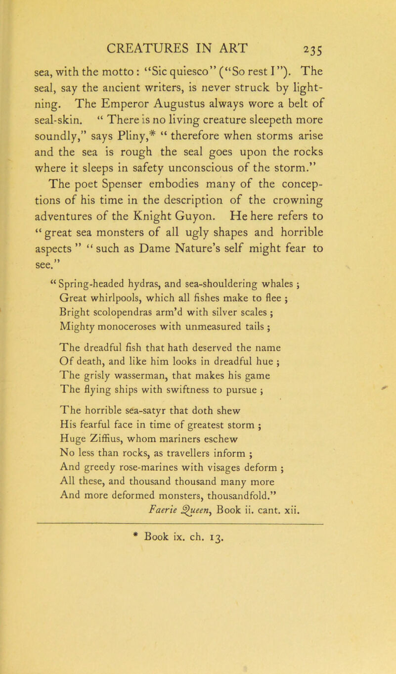 sea, with the motto : “Sic quiesco” (“So rest I ”). The seal, say the ancient writers, is never struck by light- ning. The Emperor Augustus always wore a belt of seal-skin. “ There is no living creature sleepeth more soundly,” says Pliny,# “ therefore when storms arise and the sea is rough the seal goes upon the rocks where it sleeps in safety unconscious of the storm.’’ The poet Spenser embodies many of the concep- tions of his time in the description of the crowning adventures of the Knight Guyon. He here refers to “ great sea monsters of all ugly shapes and horrible aspects ” “ such as Dame Nature’s self might fear to see.” “ Spring-headed hydras, and sea-shouldering whales ; Great whirlpools, which all fishes make to flee ; Bright scolopendras arm’d with silver scales ; Mighty monoceroses with unmeasured tails ; The dreadful fish that hath deserved the name Of death, and like him looks in dreadful hue ; The grisly wasserman, that makes his game The flying ships with swiftness to pursue ; The horrible sea-satyr that doth shew His fearful face in time of greatest storm ; Huge Ziffius, whom mariners eschew No less than rocks, as travellers inform ; And greedy rose-marines with visages deform ; All these, and thousand thousand many more And more deformed monsters, thousandfold.” Faerie Jfheen, Book ii. cant. xii. * Book ix. ch. 13.