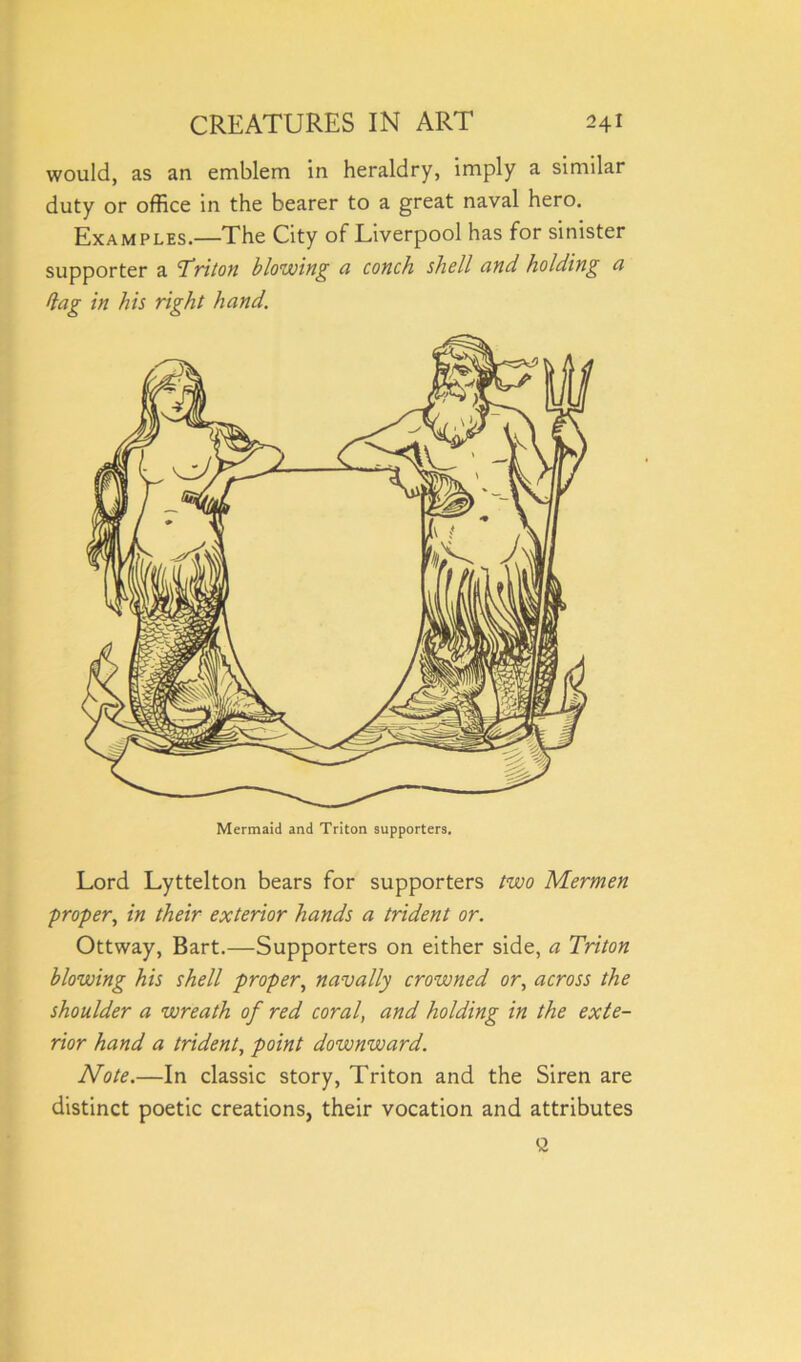 would, as an emblem in heraldry, imply a similar duty or office in the bearer to a great naval hero. Examples.—The City of Liverpool has for sinister supporter a 'Triton blowing a conch shell and holding ci dag in his right hand. Lord Lyttelton bears for supporters two Mermen proper, in their exterior hands a trident or. Ottway, Bart.—Supporters on either side, a Triton blowing his shell proper, navally crowned or, across the shoulder a wreath of red coral, and holding in the exte- rior hand a trident, point downward. Note.—In classic story, Triton and the Siren are distinct poetic creations, their vocation and attributes