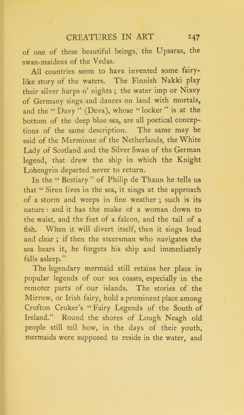 of one of these beautiful beings, the Upsaras, the swan-maidens of the Vedas. All countries seem to have invented some fairy- like story of the waters. The Finnish Nakki play their silver harps o’ nights ; the water imp or Nixey of Germany sings and dances on land with mortals, and the “ Davy ” (Deva), whose “ locker ” is at the bottom of the deep blue sea, are all poetical concep- tions of the same description. The same may be said of the Merminne of the Netherlands, the White Lady of Scotland and the Silver Swan of the German legend, that drew the ship in which the Knight Lohengrin departed never to return. In the “ Bestiary ” of Philip de Thaun he tells us that “ Siren lives in the sea, it sings at the approach of a storm and weeps in fine weather ; such is its nature : and it has the make of a woman down to the waist, and the feet of a falcon, and the tail of a fish. When it will divert itself, then it sings loud and clear ; if then the steersman who navigates the sea hears it, he forgets his ship and immediately falls asleep.” The legendary mermaid still retains her place in popular legends of our sea coasts, especially in the remoter parts of our islands. The stories of the Mirrow, or Irish fairy, hold a prominent place among Crofton Croker’s “ Fairy Legends of the South of Ireland.” Round the shores of Lough Neagh old people still tell how, in the days of their youth, mermaids were supposed to reside in the water, and