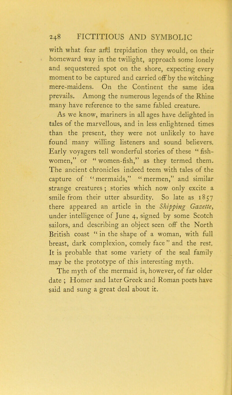 with what fear arftl trepidation they would, on their homeward way in the twilight, approach some lonely and sequestered spot on the shore, expecting every moment to be captured and carried off by the witching mere-maidens. On the Continent the same idea prevails. Among the numerous legends of the Rhine many have reference to the same fabled creature. As we know, mariners in all ages have delighted in tales of the marvellous, and in less enlightened times than the present, they were not unlikely to have found many willing listeners and sound believers. Early voyagers tell wonderful stories of these “ fish- women,” or “ women-fish,” as they termed them. The ancient chronicles indeed teem with tales of the capture of “mermaids,” “mermen,” and similar strange creatures ; stories which now only excite a smile from their utter absurdity. So late as 1857 there appeared an article in the Shipping Gazette, under intelligence of June 4, signed by some Scotch sailors, and describing an object seen off the North British coast “ in the shape of a woman, with full breast, dark complexion, comely face ” and the rest. It is probable that some variety of the seal family may be the prototype of this interesting myth. The myth of the mermaid is, however, of far older date ; Homer and later Greek and Roman poets have said and sung a great deal about it.