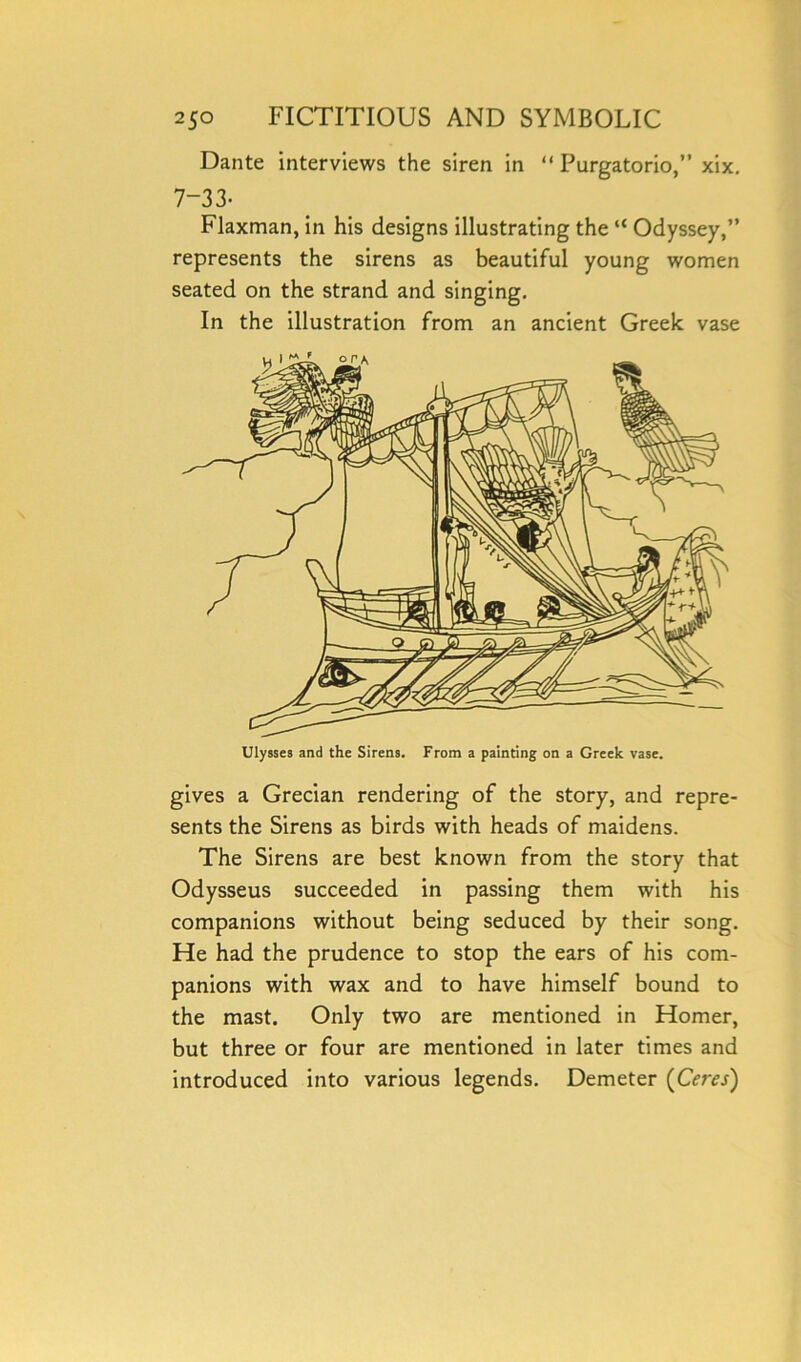 Dante interviews the siren in “ Purgatorio,” xix. 7-33- Flaxman, in his designs illustrating the “ Odyssey,” represents the sirens as beautiful young women seated on the strand and singing. In the illustration from an ancient Greek vase Ulysses and the Sirens. From a painting on a Greek vase. gives a Grecian rendering of the story, and repre- sents the Sirens as birds with heads of maidens. The Sirens are best known from the story that Odysseus succeeded in passing them with his companions without being seduced by their song. He had the prudence to stop the ears of his com- panions with wax and to have himself bound to the mast. Only two are mentioned in Homer, but three or four are mentioned in later times and introduced into various legends. Demeter (Ceres)