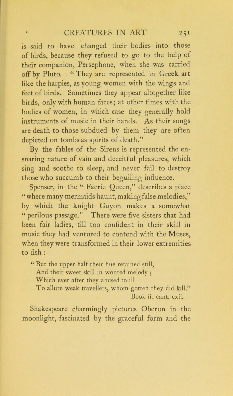 is said to have changed their bodies into those of birds, because they refused to go to the help of their companion, Persephone, when she was carried off by Pluto. “ They are represented in Greek art like the harpies, as young women with the wings and feet of birds. Sometimes they appear altogether like birds, only with human faces; at other times with the bodies of women, in which case they generally hold instruments of music in their hands. As their songs are death to those subdued by them they are often depicted on tombs as spirits of death.” By the fables of the Sirens is represented the en- snaring nature of vain and deceitful pleasures, which sing and soothe to sleep, and never fail to destroy those who succumb to their beguiling influence. Spenser, in the “ Faerie Queen,” describes a place “where many mermaids haunt, making false melodies,” by which the knight Guyon makes a somewhat “ perilous passage.” There were five sisters that had been fair ladies, till too confident in their skill in music they had ventured to contend with the Muses, when they were transformed in their lower extremities to fish : “ But the upper half their hue retained still, And their sweet skill in wonted melody ; Which ever after they abused to ill To allure weak travellers, whom gotten they did kill.” Book ii. cant. cxii. Shakespeare charmingly pictures Oberon in the moonlight, fascinated by the graceful form and the