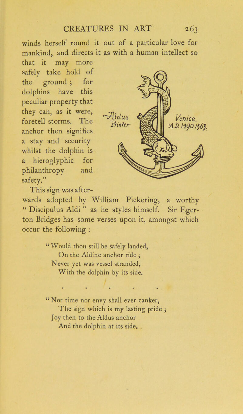 winds herself round it out of a particular love for mankind, and directs it as with a human intellect so that it may more safely take hold of the ground ; for dolphins have this peculiar property that can, as it were, foretell storms. The anchor then signifies a stay and security whilst the dolphin is a hieroglyphic for philanthropy and safety.” This sign was after- wards adopted by William Pickering, a worthy “ Discipulus Aldi ” as he styles himself. Sir Eger- ton Bridges has some verses upon it, amongst which occur the following : “Would thou still be safely landed, On the Aldine anchor ride ; Never yet was vessel stranded, With the dolphin by its side. “ Nor time nor envy shall ever canker, The sign which is my lasting pride ; Joy then to the Aldus anchor And the dolphin at its side.