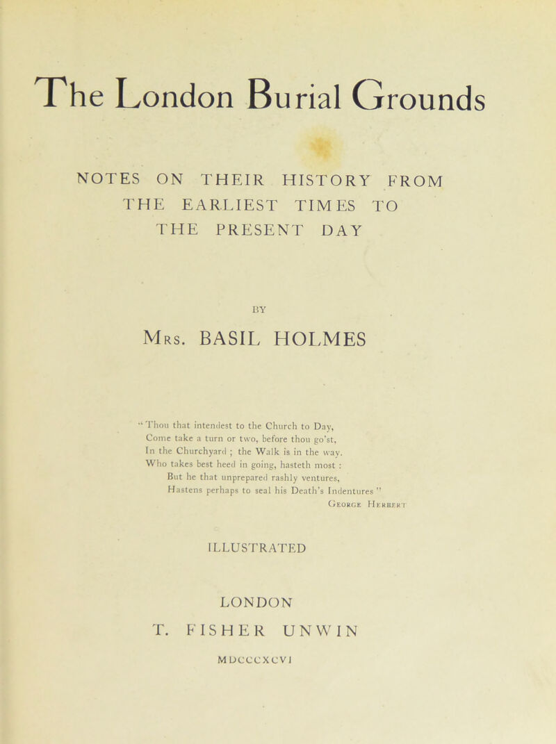 NOTES ON THEIR HISTORY FROM THE EARLIEST TIMES TO THE PRESENT DAY BY Mrs. BASIL HOLMES ‘ Thou that interulest to the Church to Day, Come take a turn or two, before thou go’st, In the Churchyard ; the Walk is in the way. Who takes best heed in going, hasteth most : But he that unprepared rashly ventures, Hastens perhaps to seal his Death’s Indentures” Geokge Hekbekt ILLUSTRATED LONDON T. FISHER UNWIN M UCCCXCVJ