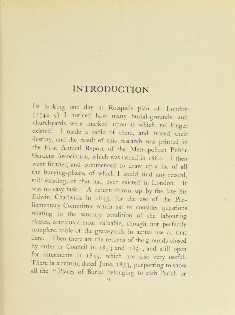 INTRODUCTION In looking one day at Rocque’s plan of London (J 742—5) ^ noticed how many burial-grounds and churchyards were marked upon it which no longer existed. I made a table of them, and traced their destiny, and the result of this research was printed in the First Annual Report of the Metropolitan Public Gardens Association, which was issued in 1884. I then went further, and commenced to draw up a list of all the burying-places, of which I could find any record, still existing, or that had ever existed in London. It was no easy task. A return drawn up by the late Sir Edwin Chadwick in 1843, for the use of the Par- liamentary Committee which sat to consider questions relating to the sanitary condition of the labouring classes, contains a most valuable, though not perfectly complete, table of the graveyards in actual use at that date. Then there are the returns of the grounds closed b\ order in Council in 1853 and 1854, and still open for interments in 1855, which are also very useful. There is a return, dated June, 1833, purporting to show all the “ Places of Burial belonging to each Parish or