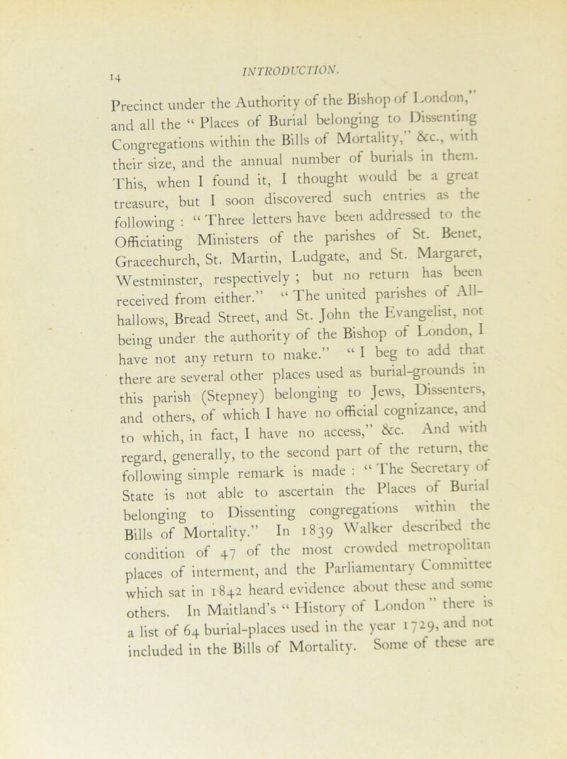 Precinct under the Authority of the Bishop of London, and all the “ Places of Burial belonging to Dissenting Congregations within the Bills of Mortality, &c., with their size, and the annual number of burials in them. This, when I found it, I thought would be a great treasure, but I soon discovered such entries as the following : “ Three letters have been addressed to the Officiating Ministers of the parishes of St. Benet, Gracechurch, St. Martin, Ludgate, and St. Margaret, Westminster, respectively; but no return has been received from either.” “ The united parishes of All- hallows, Bread Street, and St. John the Evangelist, not being under the authority of the Bishop of London, have not any return to make.” “ I beg to add that there are several other places used as burial-grounds in this parish (Stepney) belonging to Jews, Dissenters and others, of which I have no official cognizance, and to which, in fact, I have no access,” &c. And with regard, generally, to the second part of the return, the following simple remark is made : “ 1 he Secretary of State is not able to ascertain the Places of . Buna belonging to Dissenting congregations within the Bills of Mortality.” In 1839 Walker described the condition of 47 of the most crowded metropolitan places of interment, and the Parliamentary Committee which sat in 1842 heard evidence about these and some others. In Maitland’s “ History of London ” there is a list of 64 burial-places used in the year 1729, and not included in the Bills of Mortality. Some of these are