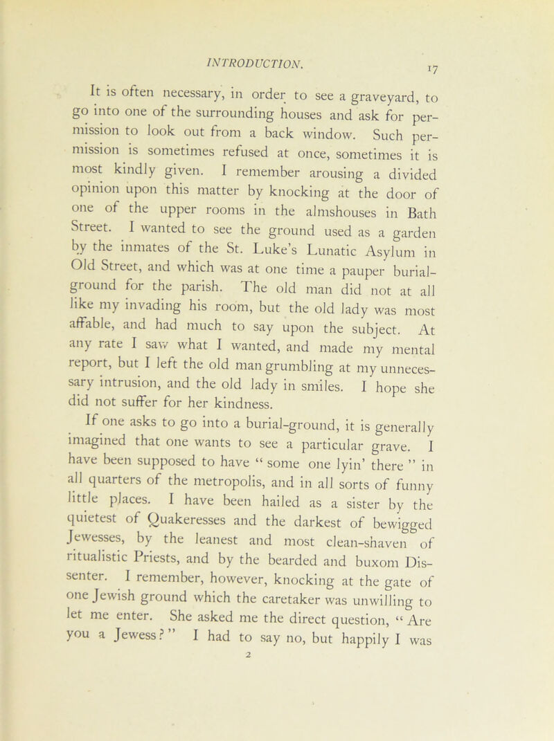 17 It is often necessary, in order to see a graveyard, to go into one of the surrounding houses and ask for per- mission to look out from a back window. Such per- mission is sometimes refused at once, sometimes it is most kindly given. I remember arousing a divided opinion upon this matter by knocking at the door of one of the upper rooms in the almshouses in Bath Street. I wanted to see the ground used as a garden by the inmates of the St. Luke’s Lunatic Asylum in Old Street, and which was at one time a pauper burial- ground for the parish. The old man did not at all like my invading his room, but the old lady was most affable, and had much to say upon the subject. At any rate I saw what I wanted, and made my mental report, but I left the old man grumbling at my unneces- sary intrusion, and the old lady in smiles. I hope she did not suffer for her kindness. If one asks to go into a burial-ground, it is generally imagined that one wants to see a particular grave. I have been supposed to have “ some one lyin’ there ” in all quarters of the metropolis, and in all sorts of funny little places. I have been hailed as a sister by the quietest of Quakeresses and the darkest of bewigged Jewesses, by the leanest and most clean-shaven of ritualistic Priests, and by the bearded and buxom Dis- senter. I remember, however, knocking at the gate of one Jewish ground which the caretaker was unwilling to let me enter. She asked me the direct question, “ Are you a Jewess?” I had to say no, but happily I was