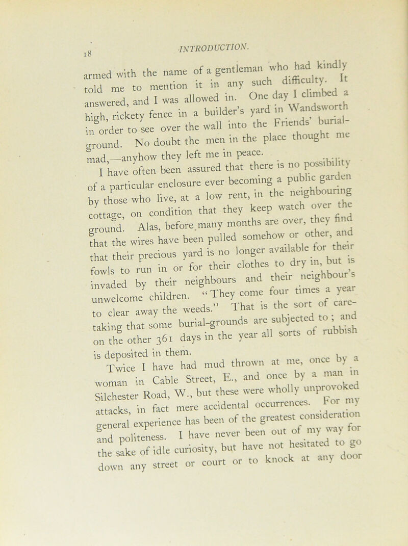 18 armed with the name of a gentleman who ^ told me to mention it in any sue ' , answered and I was allowed in. One day I climbed a answered, ana , , d in Wandsworth high, rickety fence in a builder s yard i . in order to see over the wall into the Friends burial nround. No doubt the men in the place thoug t me mad anyhow they left me in peace. . ... I ’have often been assured that there is no poss.bih of a particular enclosure ever becoming a pub ic gar e by those who live, at a low rent, in the neighbouring cottage on condition that they keep ivatch over ground! Alas, before many months are over they find fhat the wires have been pulled somehow or other a that their precious yard is no longer available tor the. fowls to run in or for their clothes to dry m but , invaded by their neighbours and their neighbo- unwelcome children. to clear away the weeds. 1 hat , taking that some burial-grounds are subjected to , a oil the other 36. days in the year all sorts of rubbish 15 Twket have had mud thrown at me, once by a p i I Street E., and once by a man in SiichesterRoad, W„ but’these were wholly unprovoked general exp neyer ^ out of my way tor die sake of idle curiosity, but have not hesitated to go dowf miy street or court or .0 knock a, any door