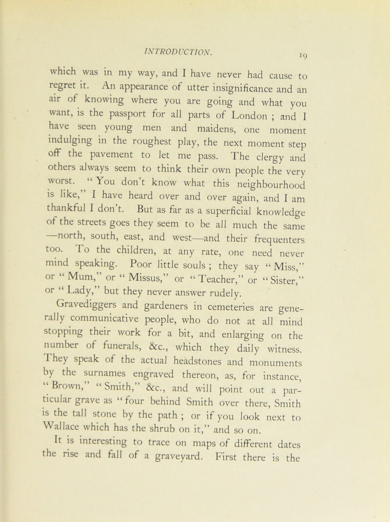 *9 which was in my way, and I have never had cause to regret it. An appearance of utter insignificance and an air of knowing where you are going and what you want, is the passport for all parts of London ; and I have seen young men and maidens, one moment indulging in the roughest play, the next moment step off the pavement to let me pass. The clergy and others always seem to think their own people the very worst. “ You don’t know what this neighbourhood is like,” I have heard over and over again, and I am thankful I don’t. But as far as a superficial knowledge of the streets goes they seem to be all much the same north, south, east, and west—and their frequenters too. To the children, at any rate, one need never mind speaking. Poor little souls ; they say “ Miss,” or “ Mum,” or “ Missus,” or “Teacher,” or “Sister,’” or “ Lady, but they never answer rudely. Gravediggers and gardeners in cemeteries are gene- rally communicative people, who do not at all mind stopping their work for a bit, and enlarging on the number of funerals, &c., which they daily witness. They speak of the actual headstones and monuments by the surnames engraved thereon, as, for instance, “ Brown,” “ Smith,” &c., and will point out a par- ticular grave as “ four behind Smith over there, Smith is the tall stone by the path ; or if you look next to Wallace which has the shrub on it,” and so on. It is interesting to trace on maps of different dates the rise and fall of a graveyard. First there is the