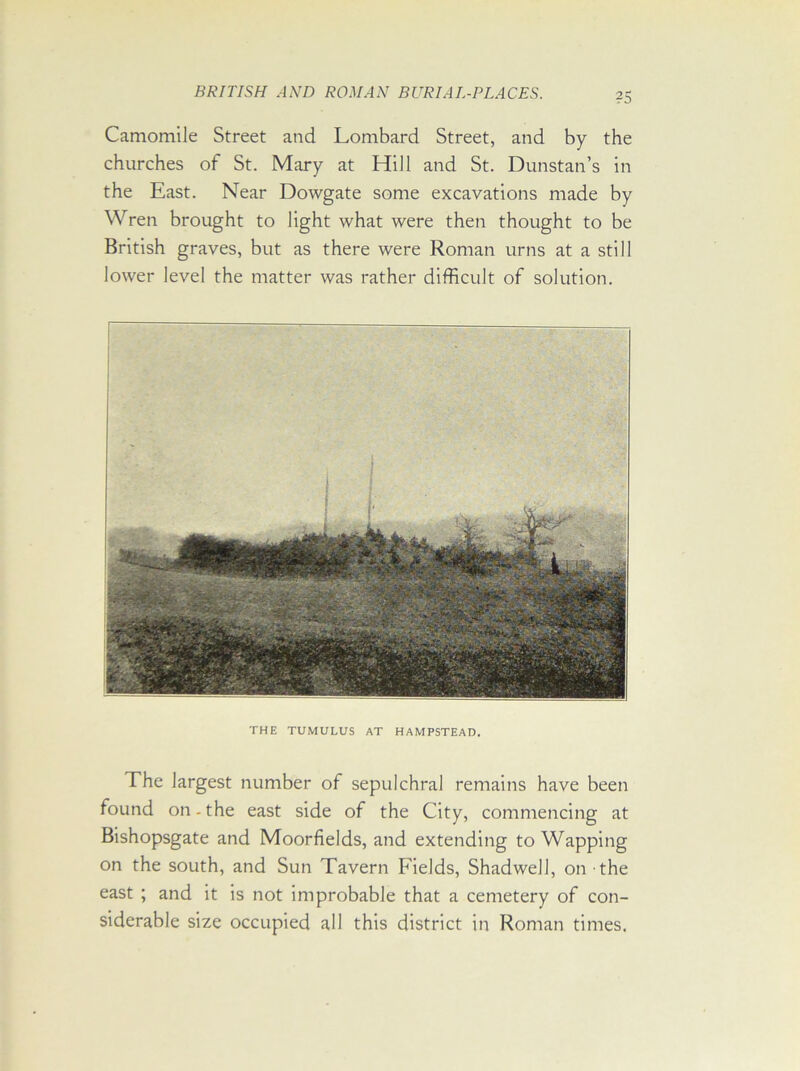 Camomile Street and Lombard Street, and by the churches of St. Mary at Hill and St. Dunstan’s in the East. Near Dowgate some excavations made by Wren brought to light what were then thought to be British graves, but as there were Roman urns at a still lower level the matter was rather difficult of solution. THE TUMULUS AT HAMPSTEAD. The largest number of sepulchral remains have been found on.the east side of the City, commencing at Bishopsgate and Moorfields, and extending to Wapping on the south, and Sun Tavern Fields, Shadwell, on the east ; and it is not improbable that a cemetery of con- siderable size occupied all this district in Roman times.