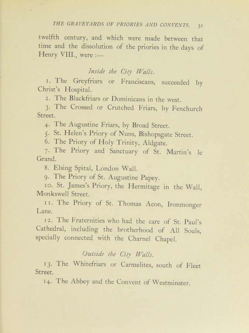 twelfth century, and which were made between that time and the dissolution of the priories in the days of Henry VIII., were :— Inside the City Walls. 1. I he Greyfriars or Franciscans, succeeded by Christ’s Hospital. 2. The Blackfriars or Dominicans in the west. 3. The Crossed or Crutched Friars, by Fenchurch Street. 4. The Augustine Friars, by Broad Street. 5. St. Helen’s Priory of Nuns, Bishopsgate Street. 6. The Priory of Holy Trinity, Aldgate. 7. The Priory and Sanctuary of St. Martin’s Je Grand. 8. Elsing Spital, London Wall. 9. The Priory of St. Augustine Papey. 10. St. James s Priory, the Hermitage in the Wall, Monkswell Street. 11. The Priory of St. Thomas Aeon, Ironmonger Lane. 12. The Fraternities who had the care of St. Paul’s Cathedral, including the brotherhood of All Souls, specially connected with the Charnel Chapel. Outside the City Walls. 13. The Whitefriars or Carmelites, south of Fleet Street. 14. The Abbey and the Convent of Westminster.