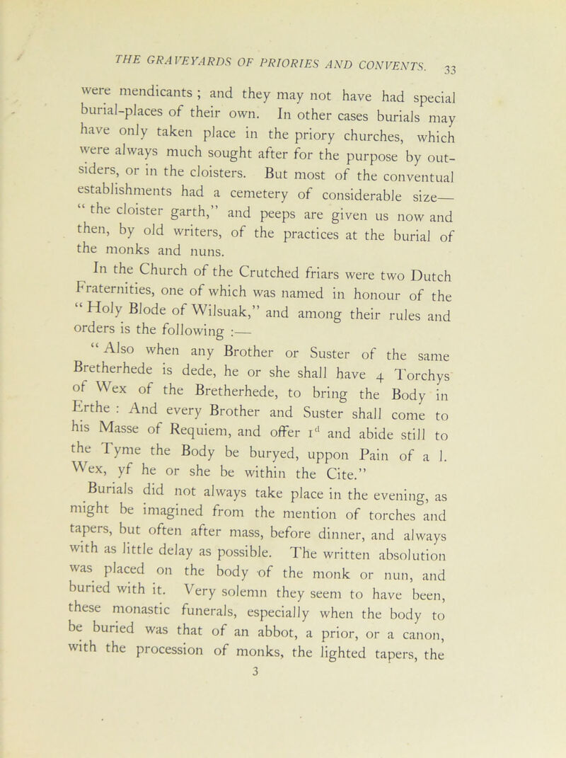 were mendicants ; and they may not have had special burial-places oi their own. In other cases burials may have only taken place in the priory churches, which were always much sought after for the purpose by out- siders, or in the cloisters. But most of the conventual establishments had a cemetery of considerable size the cloister garth, and peeps are given us now and then, by old writers, of the practices at the burial of the monks and nuns. In the Church of the Crutched friars were two Dutch fraternities, one of which was named in honour of the Holy Blode of Wilsuak,” and among their rules and orders is the following :— Also when any Brother or Suster of the same Bretherhede is dede, he or she shall have 4 Torchys of Wex of the Bretherhede, to bring the Body in Drthe : And every Brother and Suster shall come to his Masse of Requiem, and offer id and abide still to the Tyme the Body be buryed, uppon Pain of a 1. Wex, yf he or she be within the Cite.” Burials did not always take place in the evening, as might be imagined from the mention of torches and tapers, but often after mass, before dinner, and always with as little delay as possible. The written absolution was placed on the body of the monk or nun, and buried with it. Very solemn they seem to have been, these monastic funerals, especially when the body to be buried was that of an abbot, a prior, or a canon, with the procession of monks, the lighted tapers, the 3