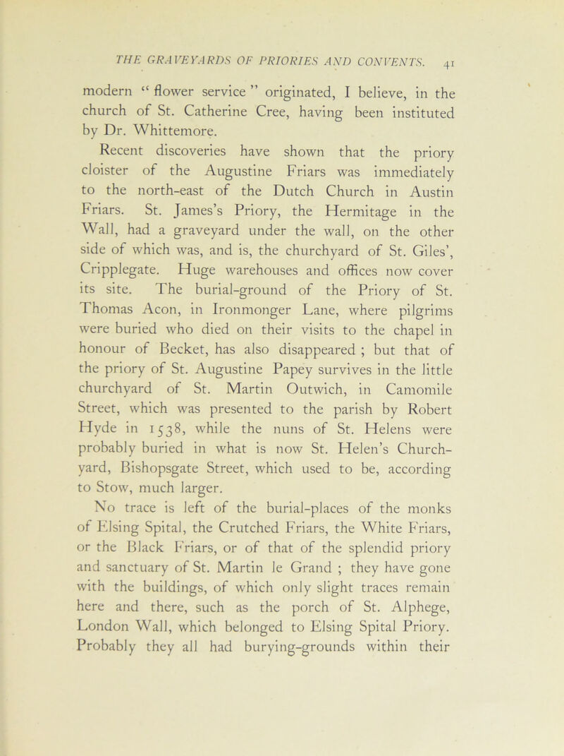 modern “ flower service ” originated, I believe, in the church of St. Catherine Cree, having been instituted by Dr. Whittemore. Recent discoveries have shown that the priory cloister of the Augustine Friars was immediately to the north-east of the Dutch Church in Austin Friars. St. James’s Priory, the Hermitage in the Wall, had a graveyard under the wall, on the other side of which was, and is, the churchyard of St. Giles’, Cripplegate. Huge warehouses and offices now cover its site. The burial-ground of the Priory of St. Thomas Aeon, in Ironmonger Lane, where pilgrims were buried who died on their visits to the chapel in honour of Becket, has also disappeared ; but that of the priory of St. Augustine Papey survives in the little churchyard of St. Martin Outwich, in Camomile Street, which was presented to the parish by Robert Hyde in 1538, while the nuns of St. Helens were probably buried in what is now St. Helen’s Church- yard, Bishopsgate Street, which used to be, according to Stow, much larger. No trace is left of the burial-places of the monks of Elsing Spital, the Crutched Friars, the White Friars, or the Black Friars, or of that of the splendid priory and sanctuary of St. Martin le Grand ; they have gone with the buildings, of which only slight traces remain here and there, such as the porch of St. Alphege, London Wall, which belonged to Elsing Spital Priory. Probably they all had burying-grounds within their