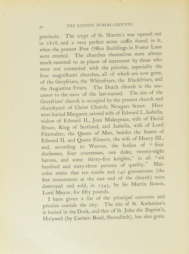 42 precincts. The crypt of St. Martin’s was opened out in 1818, and a very perfect stone coffin found in it, when the present Post Office Buildings in Foster Lane were erected. The churches themselves were always much resorted to as places of interment by those who were not connected with the priories, especially the four magnificent churches, all of which are now gone, of the Greyfriars, the Whitefriars, the Blackfnars, and the Augustine Friars. The Dutch church is the suc- cessor to the nave of the last-named. The site of the Greyfriars’ church is occupied by the present church and churchyard of Christ Church, Newgate Street. Here were buried Margaret, second wife of Edward I., Isabella, widow of Edward II., Joan Makepeace, wife of David Bruce, King of Scotland, and Isabella, wife of Lord Fitzwalter, the Queen of Man, besides the hearts of Edward II. and Queen Eleanor, the wife of Henry III., and, according to Weever, the bodies of “ lour duchesses, four countesses, one duke, twenty-eight barons, and some thirty-five knights,” in all “ six hundred and sixty-three persons of quality.” Mal- colm states that ten tombs and 140 gravestones (the fine monuments at the east end of the chui ch) v ere destroyed and sold, in 1545> ^art'n Lowes, Lord Mayor, for fifty pounds. I have given a list of the principal convents and priories outside the city. The site of St. Katharine’s is buried in the Dock, and that of St. John the Baptist’s, Holywell (by Curtain Road, Shoreditch), has also gone.