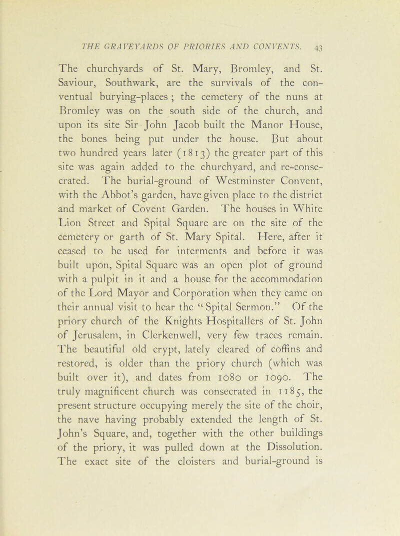 The churchyards of St. Mary, Bromley, and St. Saviour, Southwark, are the survivals of the con- ventual burying-places ; the cemetery of the nuns at Bromley was on the south side of the church, and upon its site Sir John Jacob built the Manor House, the bones being put under the house. But about two hundred years later (1813) the greater part of this site was again added to the churchyard, and re-conse- crated. The burial-ground of Westminster Convent, with the Abbot’s garden, have given place to the district and market of Covent Garden. The houses in White Lion Street and Spital Square are on the site of the cemetery or garth of St. Mary Spital. Here, after it ceased to be used for interments and before it was built upon, Spital Square was an open plot of ground with a pulpit in it and a house for the accommodation of the Lord Mayor and Corporation when they came on their annual visit to hear the “Spital Sermon.” Of the priory church of the Knights Hospitallers of St. John of Jerusalem, in Clerkenwell, very few traces remain. The beautiful old crypt, lately cleared of coffins and restored, is older than the priory church (which was built over it), and dates from 1080 or 1090. The truly magnificent church was consecrated in 1185, the present structure occupying merely the site of the choir, the nave having probably extended the length of St. John’s Square, and, together with the other buildings of the priory, it was pulled down at the Dissolution. The exact site of the cloisters and burial-ground is