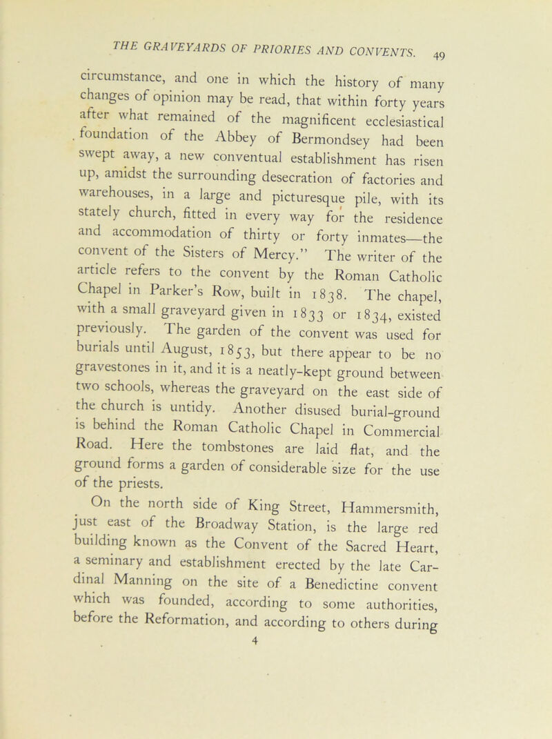 circumstance, and one in which the history of many changes of opinion may be read, that within forty years after what remained of the magnificent ecclesiastical .foundation of the Abbey of Bermondsey had been swept away, a new conventual establishment has risen up, amidst the surrounding desecration of factories and warehouses, in a large and picturesque pile, with its stately church, fitted in every way for the residence and accommodation of thirty or forty inmates—the convent of the Sisters of Mercy.” The writer of the article refers to the convent by the Roman Catholic Chapel in Parker’s Row, built in 1838. The chapel, with a small graveyard given in 1833 or 1834, existed previously. The garden of the convent was used for burials until August, 1853, but there appear to be no gravestones in it, and it is a neatly-kept ground between two schools, whereas the graveyard on the east side of the church is untidy. Another disused burial-ground is behind the Roman Catholic Chapel in Commercial Road. Here the tombstones are laid flat, and the ground forms a garden of considerable size for the use of the priests. On the north side of King Street, Hammersmith, just east of the Broadway Station, is the large red building known as the Convent of the Sacred Heart, a seminary and establishment erected by the late Car- dinal Manning on the site of a Benedictine convent which was founded, according to some authorities, before the Reformation, and according to others during 4