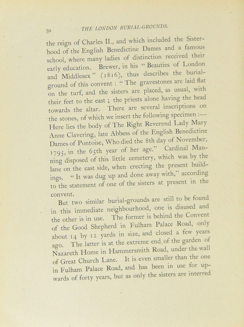 the reign of Charles II., and which included the Sister- hood of the English Benedictine Dames and a famous school, where many ladies of distinction received them early education. Brewer, in his “ Beauties of London and Middlesex ” (1816), thus describes the buml- groulld of this convent : “ The gravestones are laid flat on the turf, and the sisters are placed, as usual, with their feet to the east ; the priests alone having the head towards the altar. There are several inscriptions on the stones, of which we insert the following specimen Here lies the body of The Right Reverend Lady Mary Anne Clavering, late Abbess of the English Benedictine Dames of Pontoise, Who died the 8th day of November, X795, in the 65th year of her age.” Cardinal Man- ning disposed of this little cemetery, which was by the lane on the east side, when erecting the present build- ings “ It was dug up and done away with, according to the statement of one of the sisters at present in the But two similar burial-grounds are still to be found in this immediate neighbourhood, one is disused and the other is in use. The former is behind the Convent of the Good Shepherd in Fulham Palace Road, only about 14 by 12 yards in size, and closed a tew years a2o. The latter is at the extreme end of the garden o Nazareth Home in Hammersmith Road, under the wa of Great Church Lane. It is even smaller than the one in Fulham Palace Road, and has been m use for up- wards of forty years, but as only the sisters are inter, ec