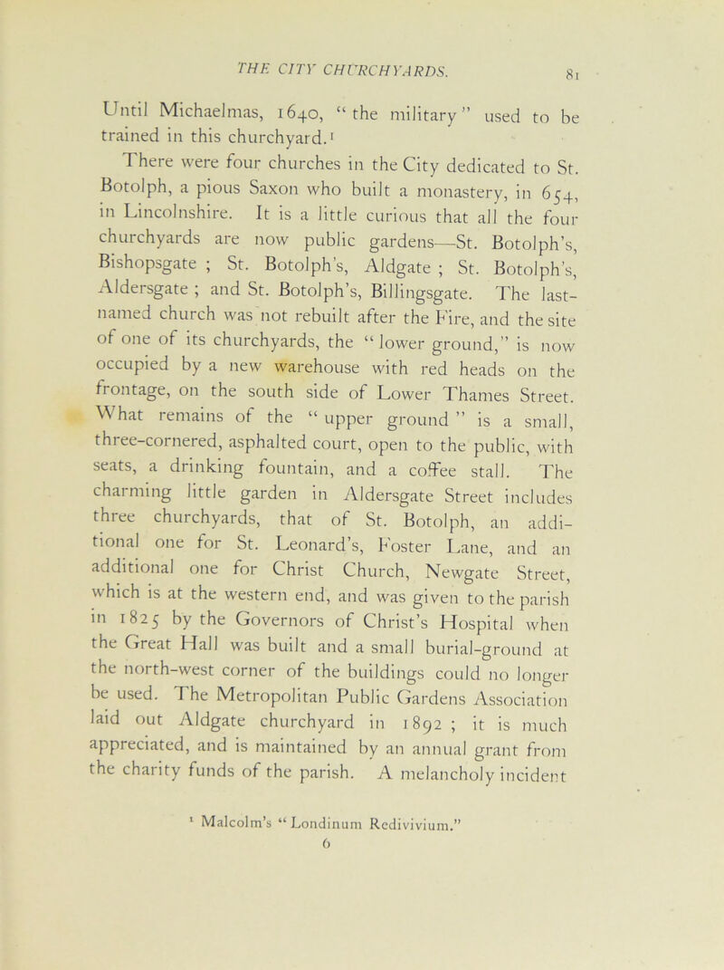 Until Michaelmas, 1640, “the military” used to be trained in this churchyard.1 There were four churches in the City dedicated to St. Botolph, a pious Saxon who built a monastery, in 654, in Lincolnshire. It is a little curious that all the four churchyards are now public gardens—St. Botolph’s, Bishopsgate ; St. Botolph’s, Aldgate ; St. Botolph’s’ Aldersgate ; and St. Botolph’s, Billingsgate. The last- named church was not rebuilt after the Fire, and the site of one of its churchyards, the “lower ground,” is now occupied by a new warehouse with red heads on the frontage, on the south side of Lower Thames Street. What remains of the “ upper ground ” is a small, thi ee-cornered, asphalted court, open to the public, with seats, a drinking fountain, and a coTee stall. The chai niing little garden in Aldersgate Street includes three churchyards, that of St. Botolph, an addi- tional one for St. Leonards, foster Lane, and an additional one for Christ Church, Newgate Street, which is at the western end, and was given to the parish in 1825 by the Governors of Christ’s Hospital when the Great Hall was built and a small burial-ground at the north-west corner of the buildings could no longer be used. The Metropolitan Public Gardens Association laid out Aldgate churchyard in 1892 ; it is much appreciated, and is maintained by an annual grant from the charity funds of the parish. A melancholy incident 1 Malcolm’s “Londinum Rcdivivium.” 0