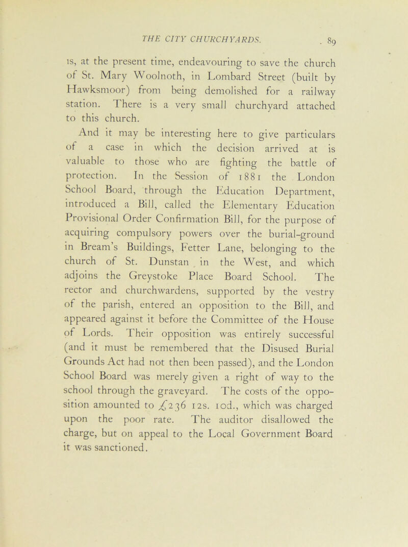 is, at the present time, endeavouring to save the church of St. Mary WooJnoth, in Lombard Street (built by Hawksmoor) from being demolished for a railway station. There is a very small churchyard attached to this church. And it may be interesting here to give particulars of a case in which the decision arrived at is valuable to those who are fighting the battle of protection. In the Session of 1881 the London School Board, through the Education Department, introduced a Bill, called the Elementary Education Provisional Order Confirmation Bill, for the purpose of acquiring compulsory powers over the burial-ground in Bream’s Buildings, Fetter Lane, belonging to the church of St. Dunstan in the West, and which adjoins the Greystoke Place Board School. The rector and churchwardens, supported by the vestry of the parish, entered an opposition to the Bill, and appeared against it before the Committee of the House of Lords. Their opposition was entirely successful (and it must be remembered that the Disused Burial Grounds Act had not then been passed), and the London School Board was merely given a right of way to the school through the graveyard. The costs of the oppo- sition amounted to ^236 12s. iod., which was charged upon the poor rate. The auditor disallowed the charge, but on appeal to the Local Government Board it was sanctioned.