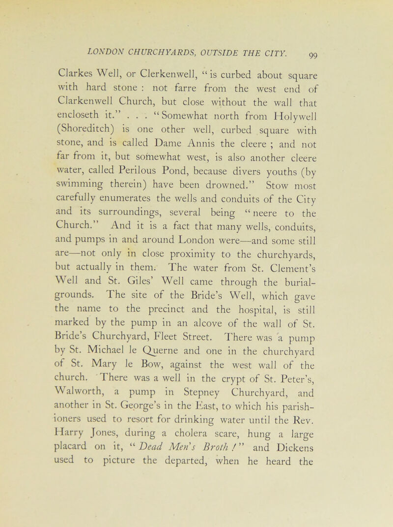 99 CJarkes Well, or Clerkenwell, “is curbed about square with hard stone : not farre from the west end of Clarkenwell Church, but close without the wall that encloseth it.” . . . “Somewhat north from Holywell (Shoreditch) is one other well, curbed square with stone, and is called Dame Annis the cleere ; and not far from it, but somewhat west, is also another cleere water, called Perilous Pond, because divers youths (by swimming therein) have been drowned.” Stow most carefully enumerates the wells and conduits of the City and its surroundings, several being “ neere to the Church.” And it is a fact that many wells, conduits, and pumps in and around London were—and some still are—not only in close proximity to the churchyards, but actually in them. The water from St. Clement’s Well and St. Giles’ Well came through the burial- grounds. The site of the Bride’s Well, which gave the name to the precinct and the hospital, is still marked by the pump in an alcove of the wall of St. Bride’s Churchyard, Fleet Street. There was a pump by St. Michael le Querne and one in the churchyard of St. Mary le Bow, against the west wall of the church. There was a well in the crypt of St. Peter’s, Walworth, a pump in Stepney Churchyard, and another in St. George’s in the East, to which his parish- ioners used to resort for drinking water until the Rev. Harry Jones, during a cholera scare, hung a large placard on it, “Dead Mens Broth! and Dickens used to picture the departed, when he heard the
