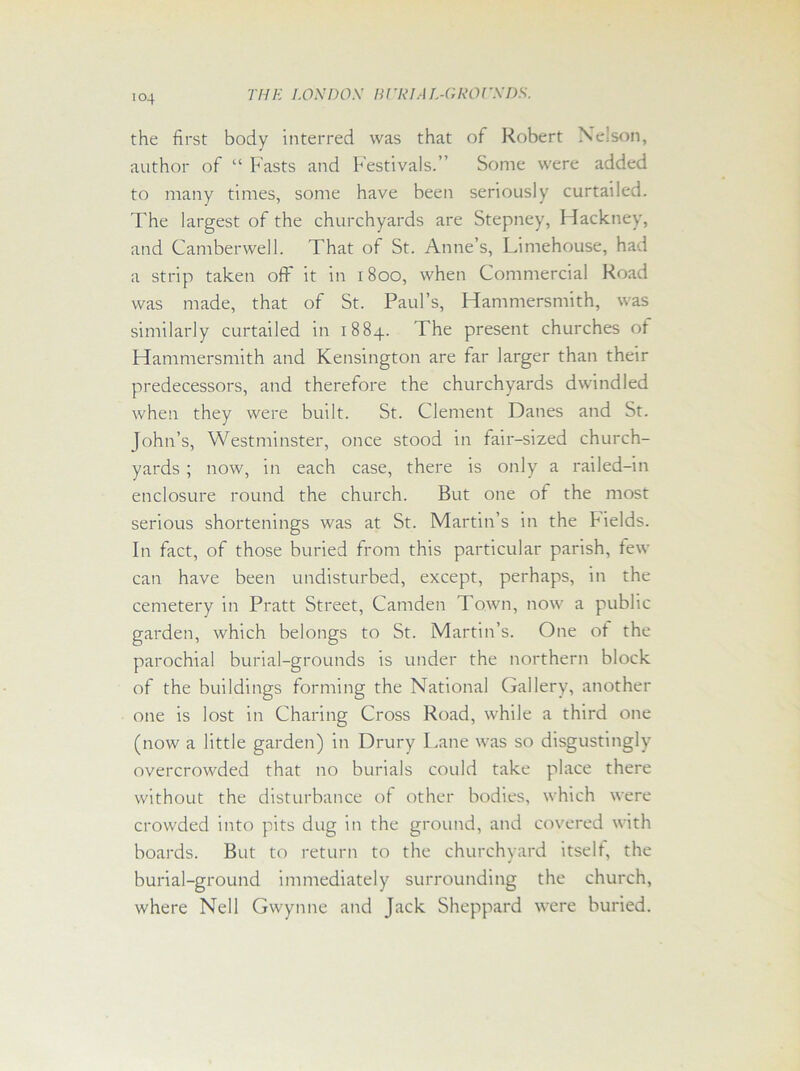 the first body interred was that of Robert Nelson, author of “ Fasts and Festivals.” Some were added to many times, some have been seriously curtailed. The largest of the churchyards are Stepney, Hackney, and Camberwell. That of St. Anne’s, Limehouse, had a strip taken off it in 1800, when Commercial Road was made, that of St. Paul’s, Hammersmith, was similarly curtailed in 1884. The present churches of Hammersmith and Kensington are far larger than their predecessors, and therefore the churchyards dwindled when they were built. St. Clement Danes and St. John’s, Westminster, once stood in fair-sized church- yards ; now, in each case, there is only a railed-in enclosure round the church. But one of the most serious shortenings was at St. Martin’s in the Fields. In fact, of those buried from this particular parish, few can have been undisturbed, except, perhaps, in the cemetery in Pratt Street, Camden Town, now a public garden, which belongs to St. Martin’s. One of the parochial burial-grounds is under the northern block of the buildings forming the National Gallery, another one is lost in Charing Cross Road, while a third one (now a little garden) in Drury I.ane was so disgustingly overcrowded that no burials could take place there without the disturbance of other bodies, which were crowded into pits dug in the ground, and covered with boards. But to return to the churchyard itself, the burial-ground immediately surrounding the church, where Nell Gwynne and Jack Sheppard were buried.