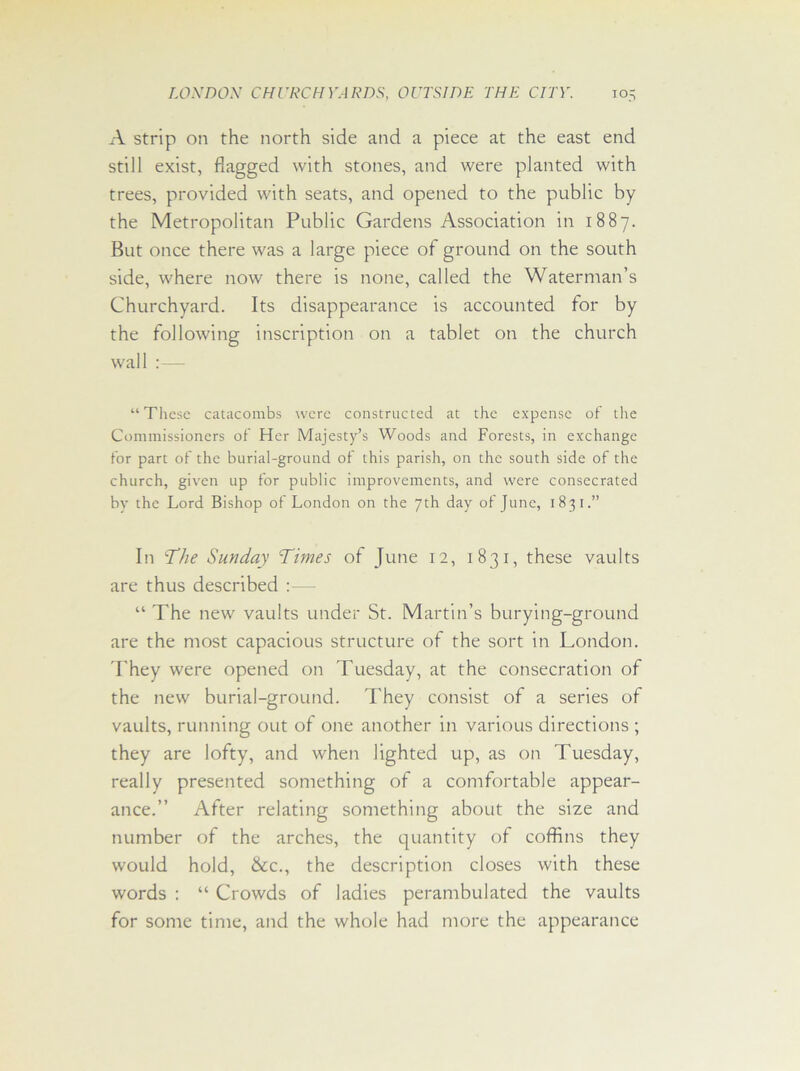 A strip on the north side and a piece at the east end still exist, flagged with stones, and were planted with trees, provided with seats, and opened to the public by the Metropolitan Public Gardens Association in 1887. But once there was a large piece of ground on the south side, where now there is none, called the Waterman’s Churchyard. Its disappearance is accounted for by the following inscription on a tablet on the church wall :— “These catacombs were constructed at the expense of the Commissioners of Her Majesty’s Woods and Forests, in exchange for part of the burial-ground of this parish, on the south side of the church, given up for public improvements, and were consecrated by the Lord Bishop of London on the 7th day of June, 1831.” In 'The Sunday Times of June 12, 1831, these vaults are thus described :— “ The new vaults under St. Martin’s burying-ground are the most capacious structure of the sort in London. They were opened on Tuesday, at the consecration of the new burial-ground. They consist of a series of vaults, running out of one another in various directions ; they are lofty, and when lighted up, as on Tuesday, really presented something of a comfortable appear- ance.” After relating something about the size and number of the arches, the quantity of coffins they would hold, &c., the description closes with these words : “ Crowds of ladies perambulated the vaults for some time, and the whole had more the appearance